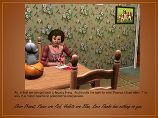 Ah, at last we can get back to legacy living. Audra rolls the want to send Peanut a love letter. The
way to a man‟s heart is to point out his uniqueness.

Dear Peanut, Roses are Red, Violets are Blue, Even Dumbo has nothing on you.

 