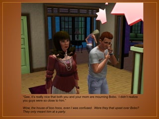 “Gee, it‟s really nice that both you and your mom are mourning Bobo. I didn‟t realize
you guys were so close to him.”
Wow, the house of boo hoos, even I was confused. Were they that upset over Bobo?
They only meant him at a party.

 