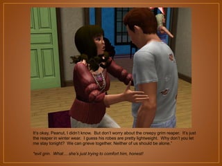 It‟s okay, Peanut, I didn‟t know. But don‟t worry about the creepy grim reaper. It‟s just
the reaper in winter wear. I guess his robes are pretty lightweight. Why don‟t you let
me stay tonight? We can grieve together. Neither of us should be alone.”
*evil grin. What… she’s just trying to comfort him, honest!

 