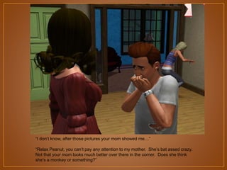 “I don‟t know, after those pictures your mom showed me…”
“Relax Peanut, you can‟t pay any attention to my mother. She‟s bat assed crazy.
Not that your mom looks much better over there in the corner. Does she think
she‟s a monkey or something?”

 