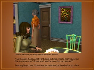 “MOM! What are you doing here at Peanut‟s house?”
“I just thought I should come by and check on things. Has he finally figured out
how to knock you up? Knows which way the choo choo train goes yet?”
I was laughing so hard, Victoria was not invited and did literally show up! Haha.

 