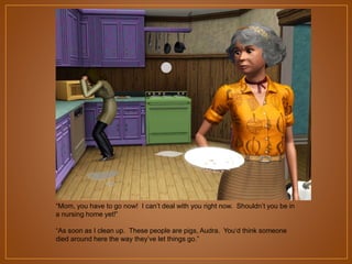 “Mom, you have to go now! I can‟t deal with you right now. Shouldn‟t you be in
a nursing home yet!”
“As soon as I clean up. These people are pigs, Audra. You„d think someone
died around here the way they‟ve let things go.”

 