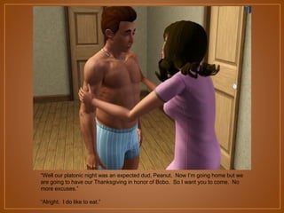 “Well our platonic night was an expected dud, Peanut. Now I‟m going home but we
are going to have our Thanksgiving in honor of Bobo. So I want you to come. No
more excuses.”
“Alright. I do like to eat.”

 