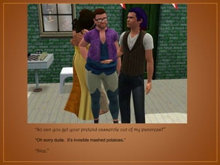 “So can you get your pretend casserole out of my pancreas?”
“Oh sorry dude. It‟s invisible mashed potatoes.”
“Nice.”

 