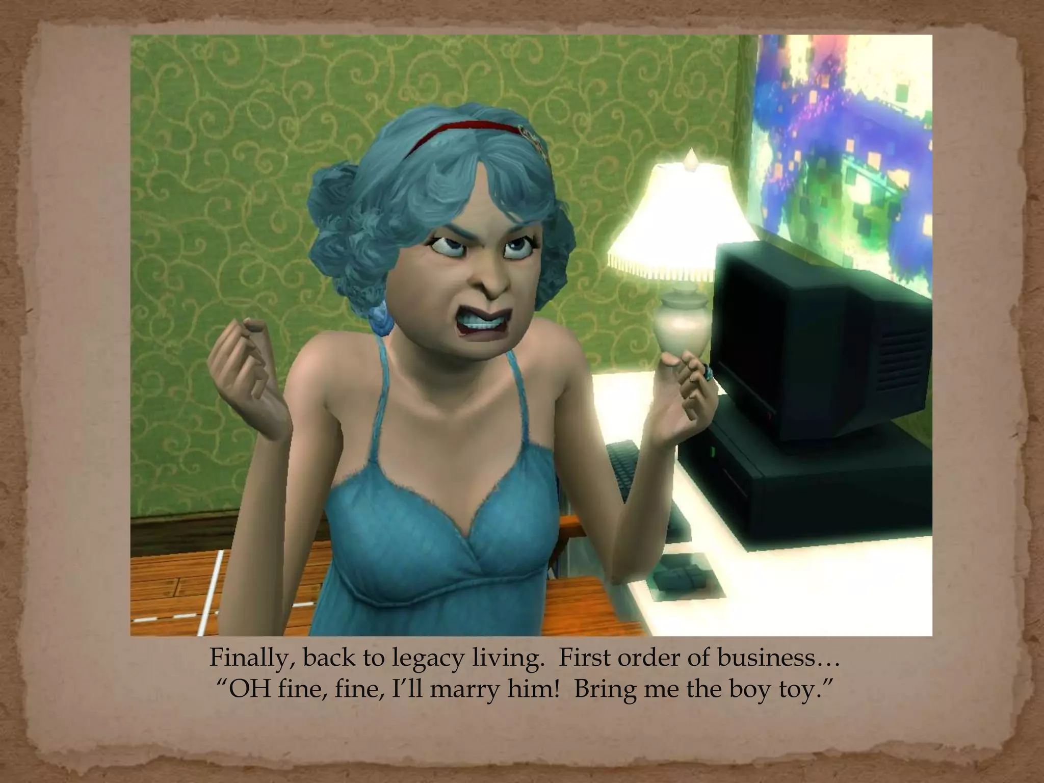 Finally, back to legacy living. First order of business…
“OH fine, fine, I’ll marry him! Bring me the boy toy.”
 