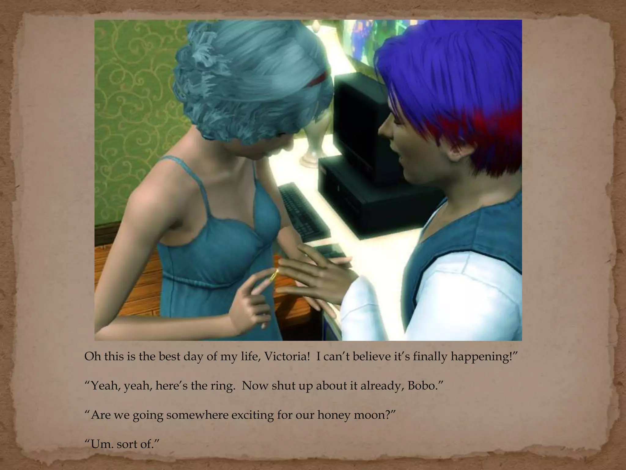 Oh this is the best day of my life, Victoria! I can’t believe it’s finally happening!”
“Yeah, yeah, here’s the ring. Now shut up about it already, Bobo.”
“Are we going somewhere exciting for our honey moon?”
“Um. sort of.”
 