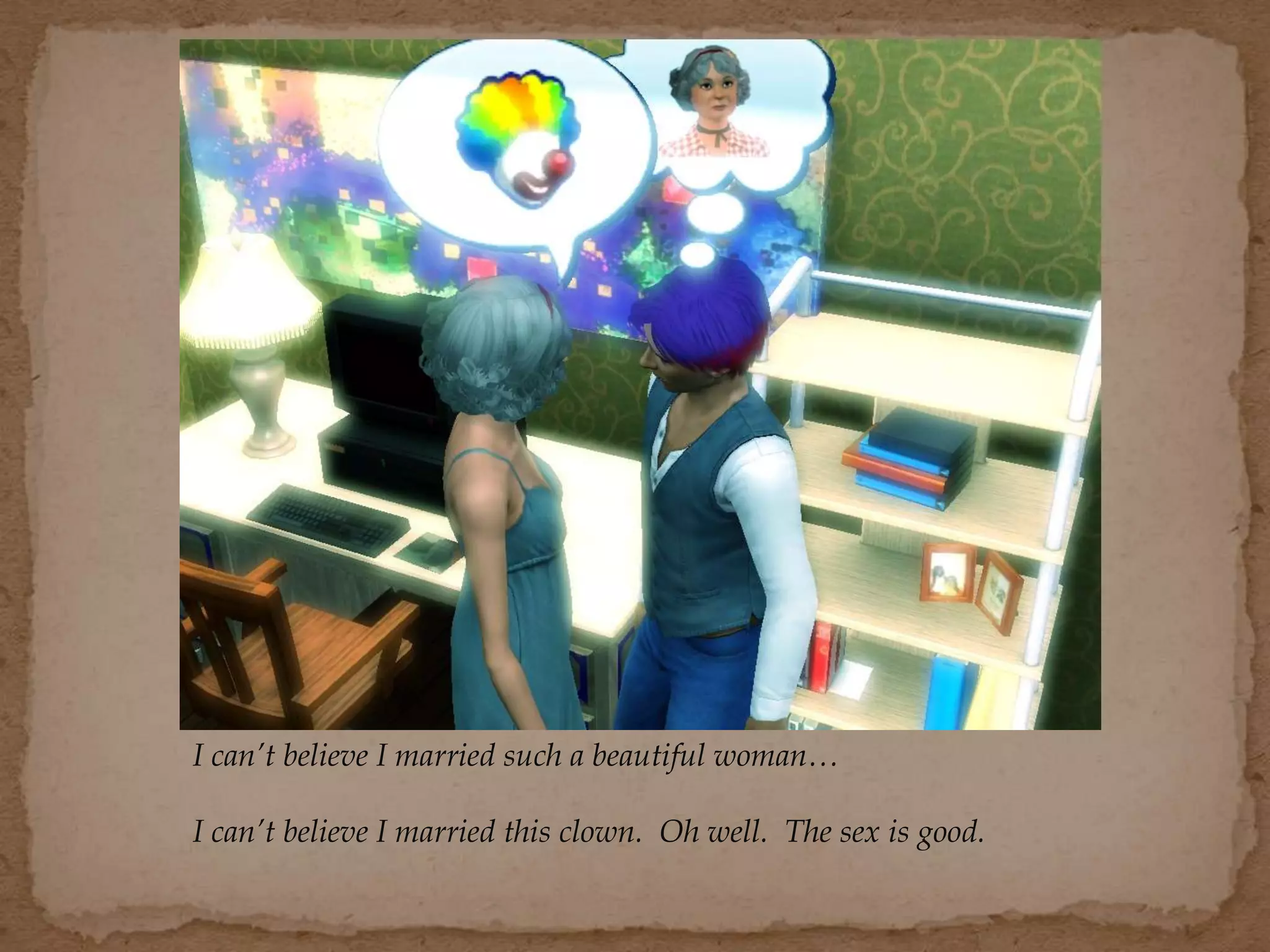 I can’t believe I married such a beautiful woman…
I can’t believe I married this clown. Oh well. The sex is good.
 