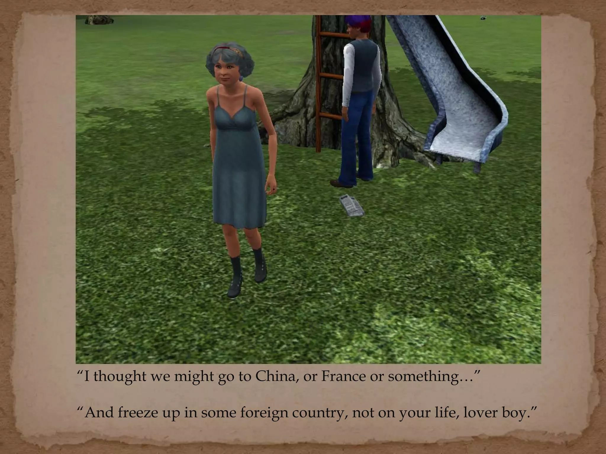 “I thought we might go to China, or France or something…”
“And freeze up in some foreign country, not on your life, lover boy.”
 