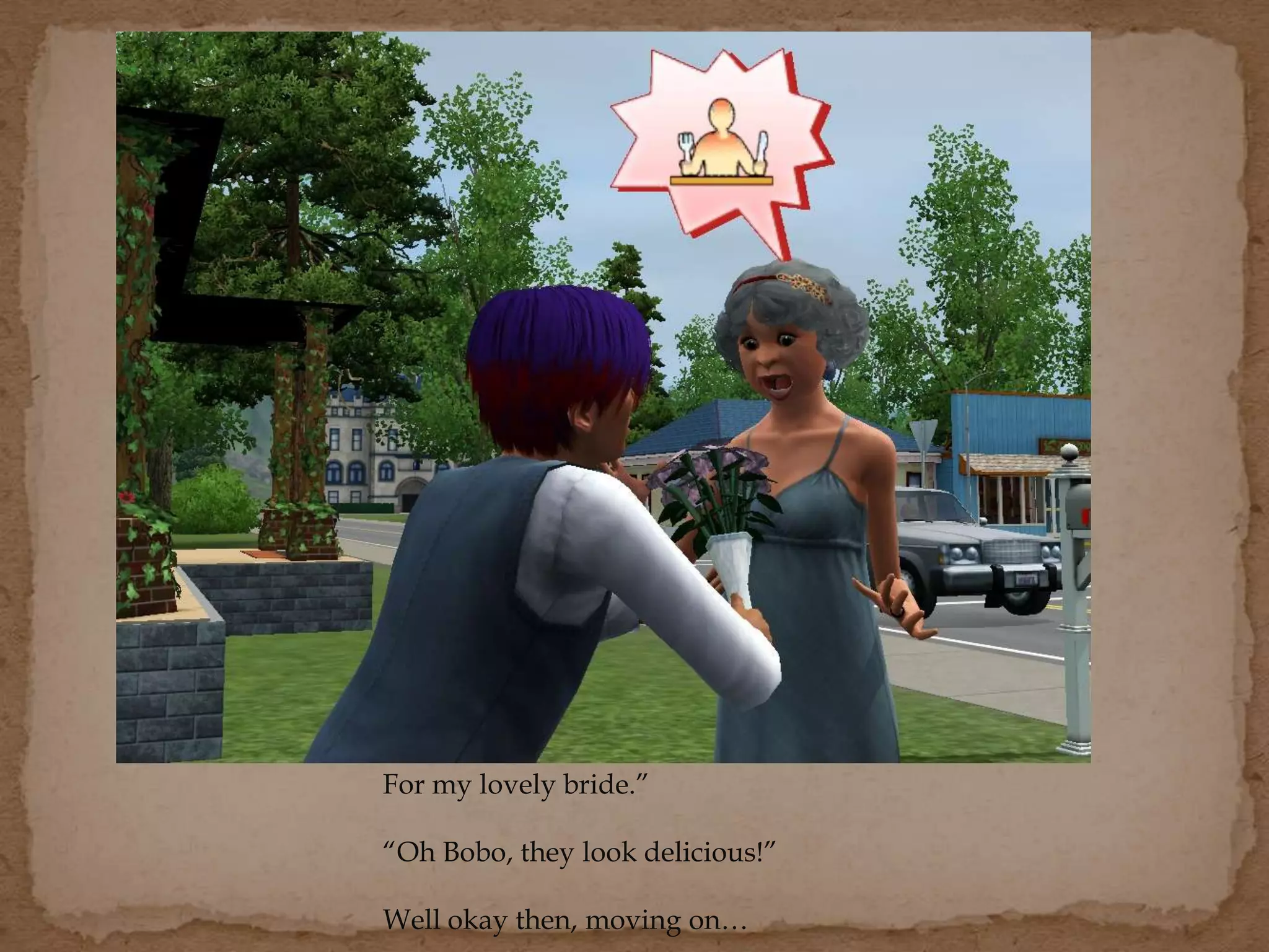 For my lovely bride.”
“Oh Bobo, they look delicious!”
Well okay then, moving on…
 