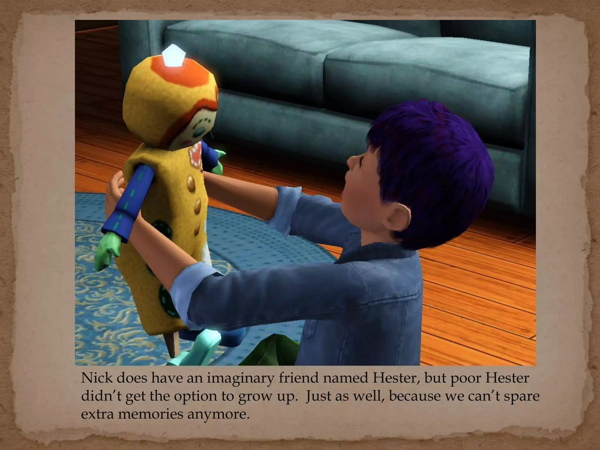 Nick does have an imaginary friend named Hester, but poor Hester
didn’t get the option to grow up. Just as well, because we can’t spare
extra memories anymore.
 