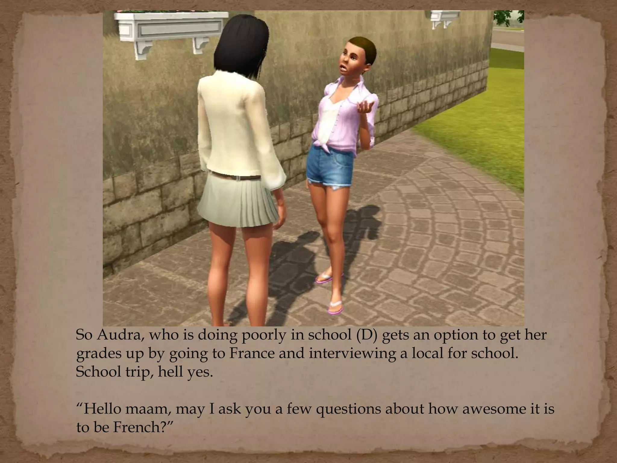 So Audra, who is doing poorly in school (D) gets an option to get her
grades up by going to France and interviewing a local for school.
School trip, hell yes.
“Hello maam, may I ask you a few questions about how awesome it is
to be French?”
 