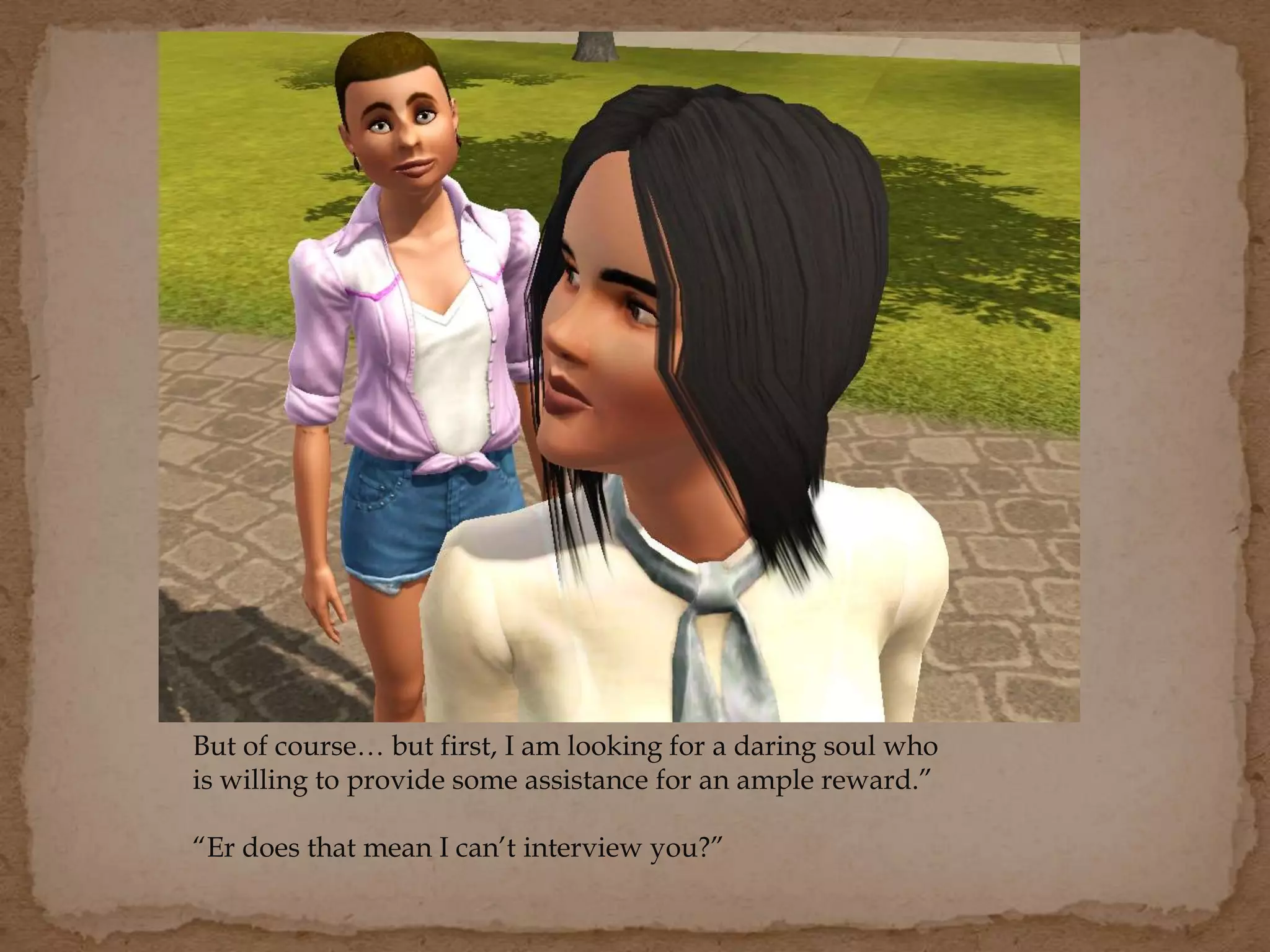 But of course… but first, I am looking for a daring soul who
is willing to provide some assistance for an ample reward.”
“Er does that mean I can’t interview you?”
 