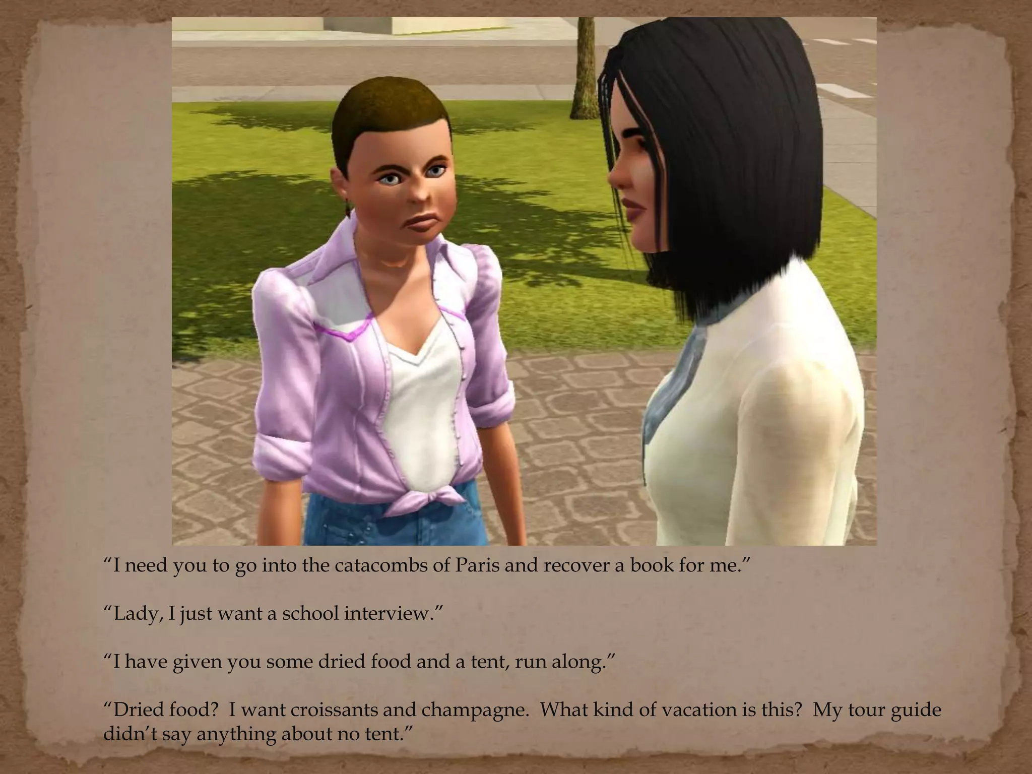“I need you to go into the catacombs of Paris and recover a book for me.”
“Lady, I just want a school interview.”
“I have given you some dried food and a tent, run along.”
“Dried food? I want croissants and champagne. What kind of vacation is this? My tour guide
didn’t say anything about no tent.”
 