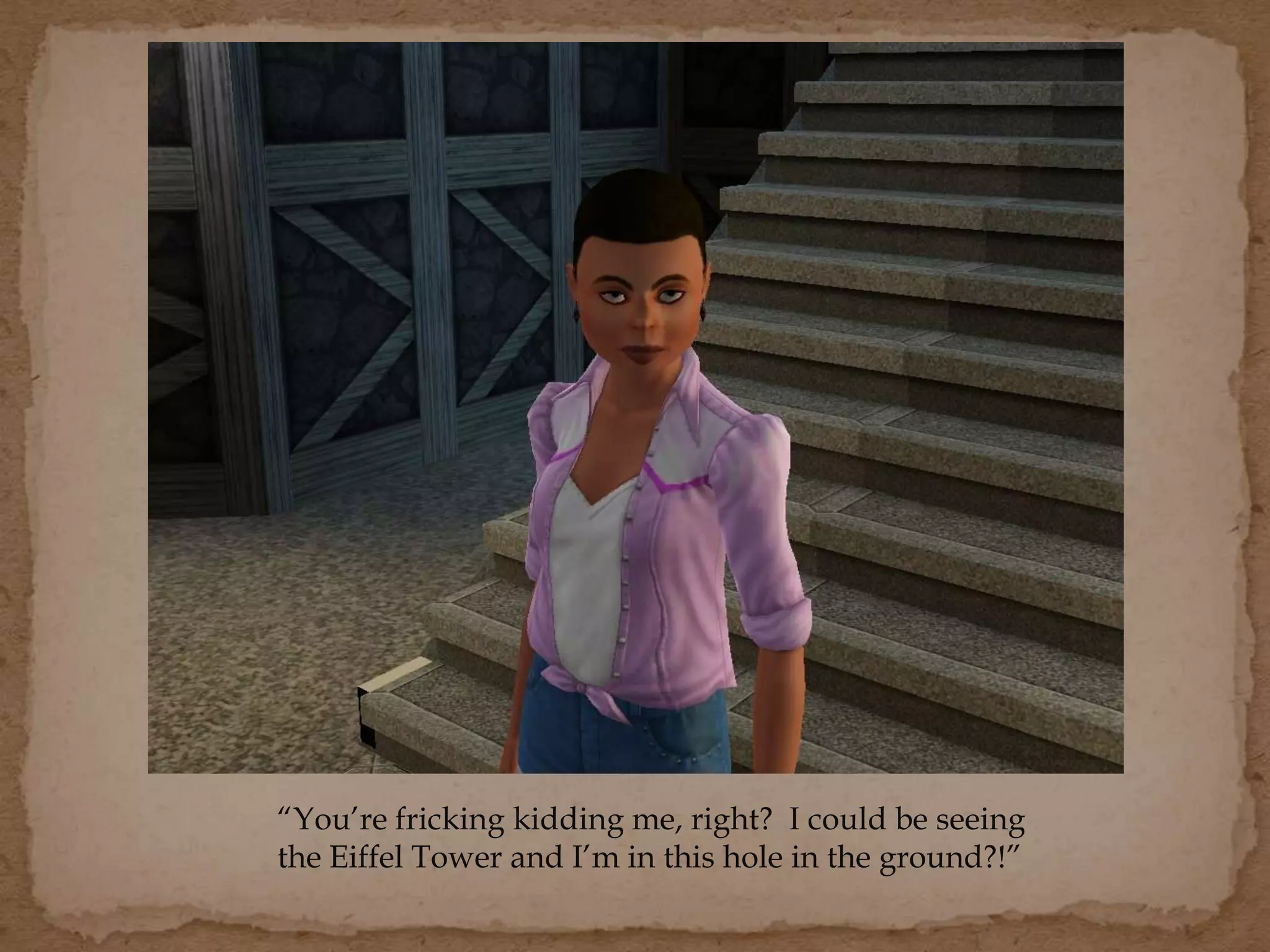 “You’re fricking kidding me, right? I could be seeing
the Eiffel Tower and I’m in this hole in the ground?!”
 