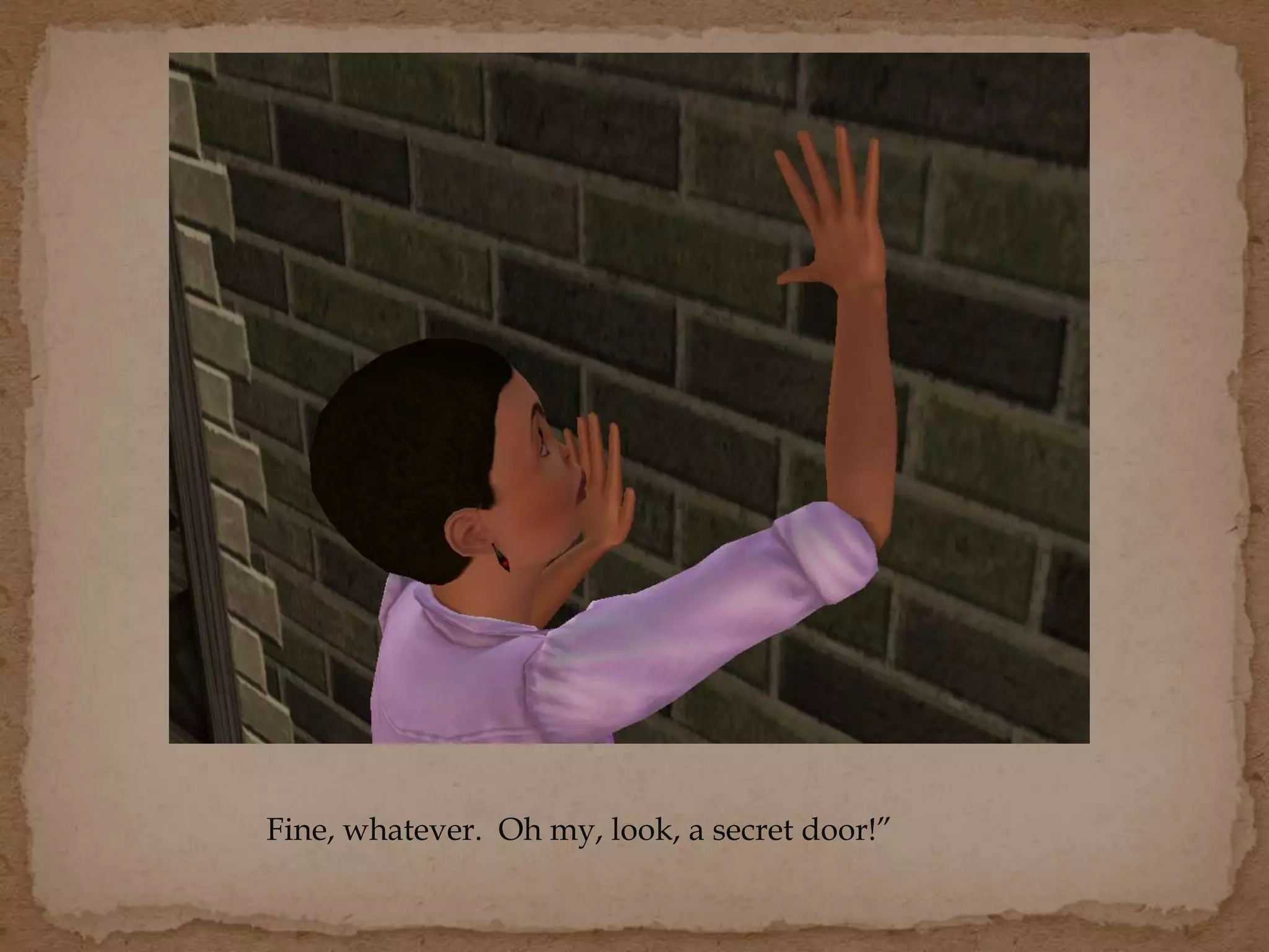 Fine, whatever. Oh my, look, a secret door!”
 