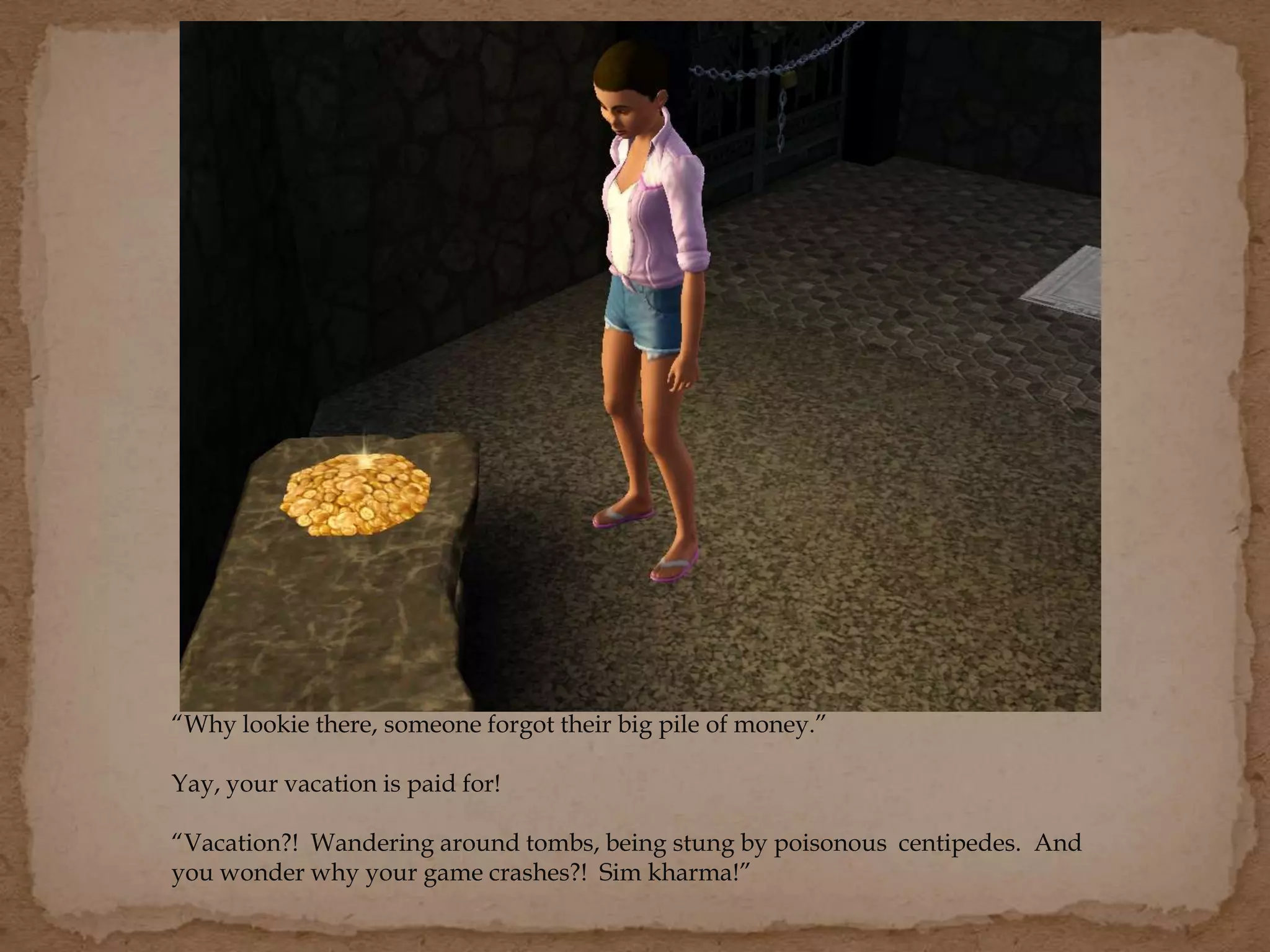 “Why lookie there, someone forgot their big pile of money.”
Yay, your vacation is paid for!
“Vacation?! Wandering around tombs, being stung by poisonous centipedes. And
you wonder why your game crashes?! Sim kharma!”
 