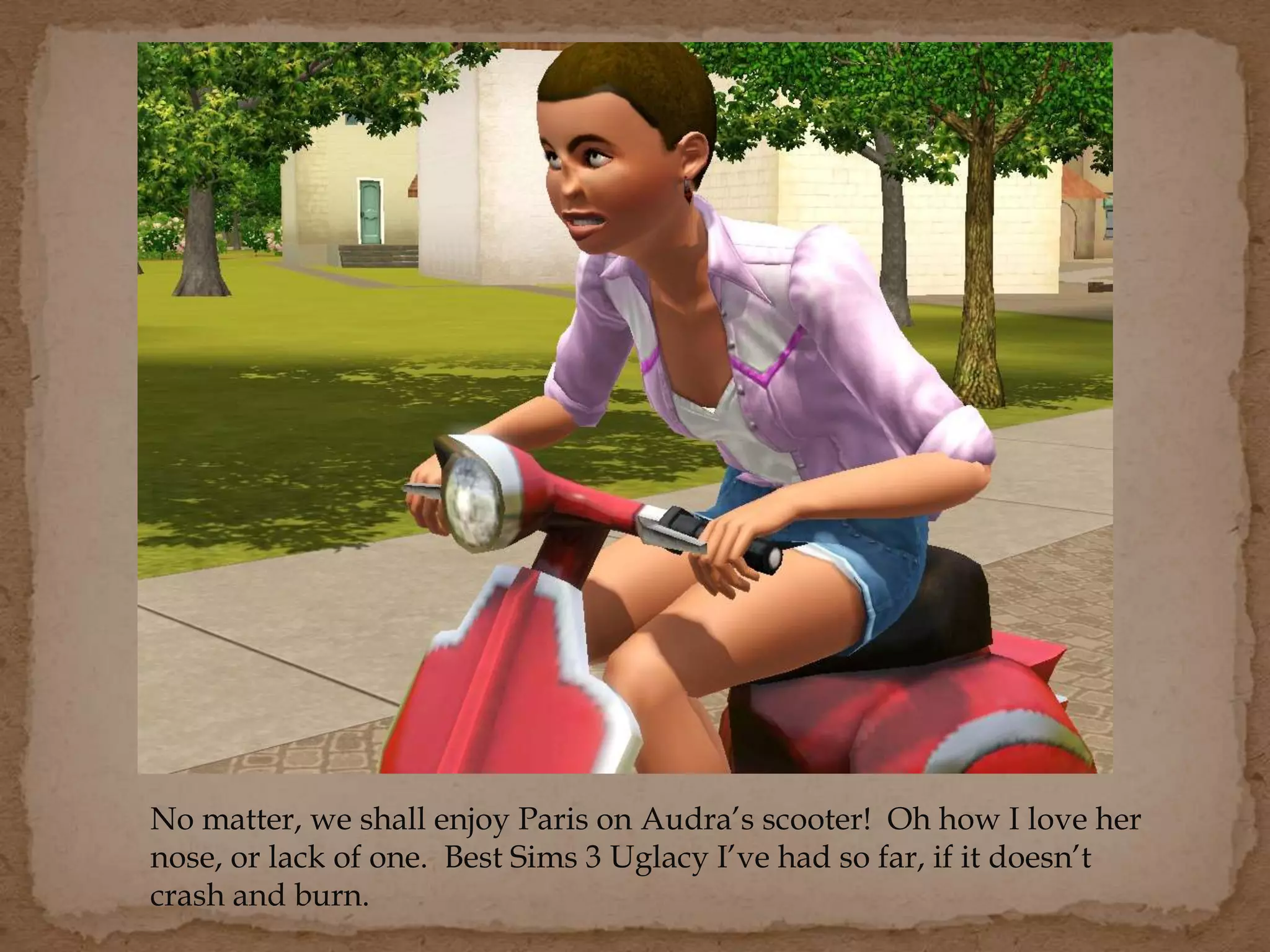 No matter, we shall enjoy Paris on Audra’s scooter! Oh how I love her
nose, or lack of one. Best Sims 3 Uglacy I’ve had so far, if it doesn’t
crash and burn.
 