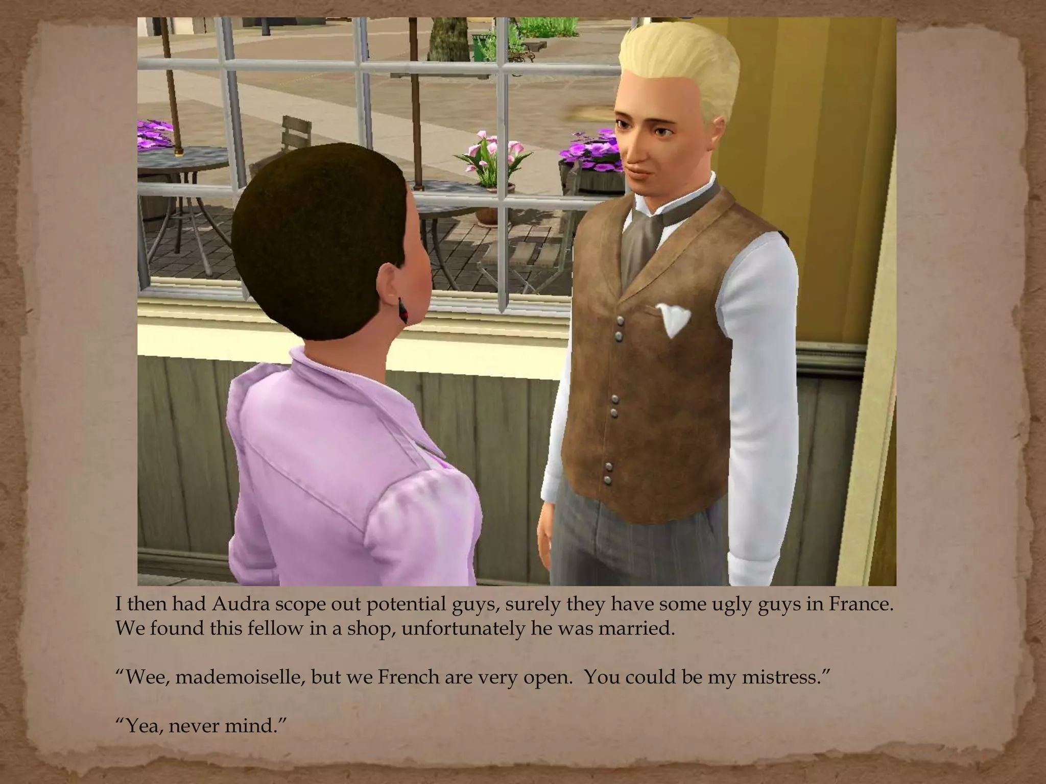 I then had Audra scope out potential guys, surely they have some ugly guys in France.
We found this fellow in a shop, unfortunately he was married.
“Wee, mademoiselle, but we French are very open. You could be my mistress.”
“Yea, never mind.”
 