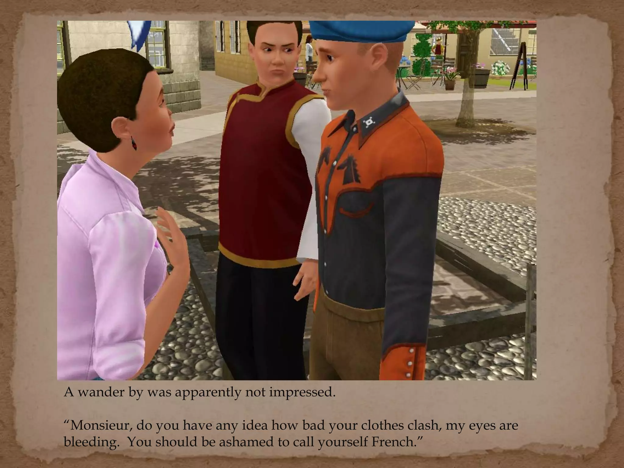 A wander by was apparently not impressed.
“Monsieur, do you have any idea how bad your clothes clash, my eyes are
bleeding. You should be ashamed to call yourself French.”
 