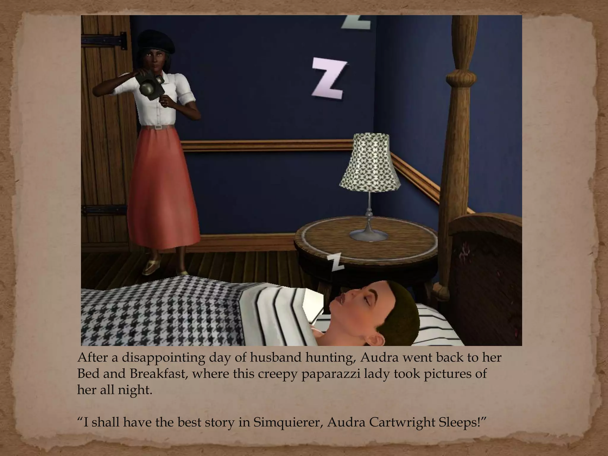 After a disappointing day of husband hunting, Audra went back to her
Bed and Breakfast, where this creepy paparazzi lady took pictures of
her all night.
“I shall have the best story in Simquierer, Audra Cartwright Sleeps!”
 
