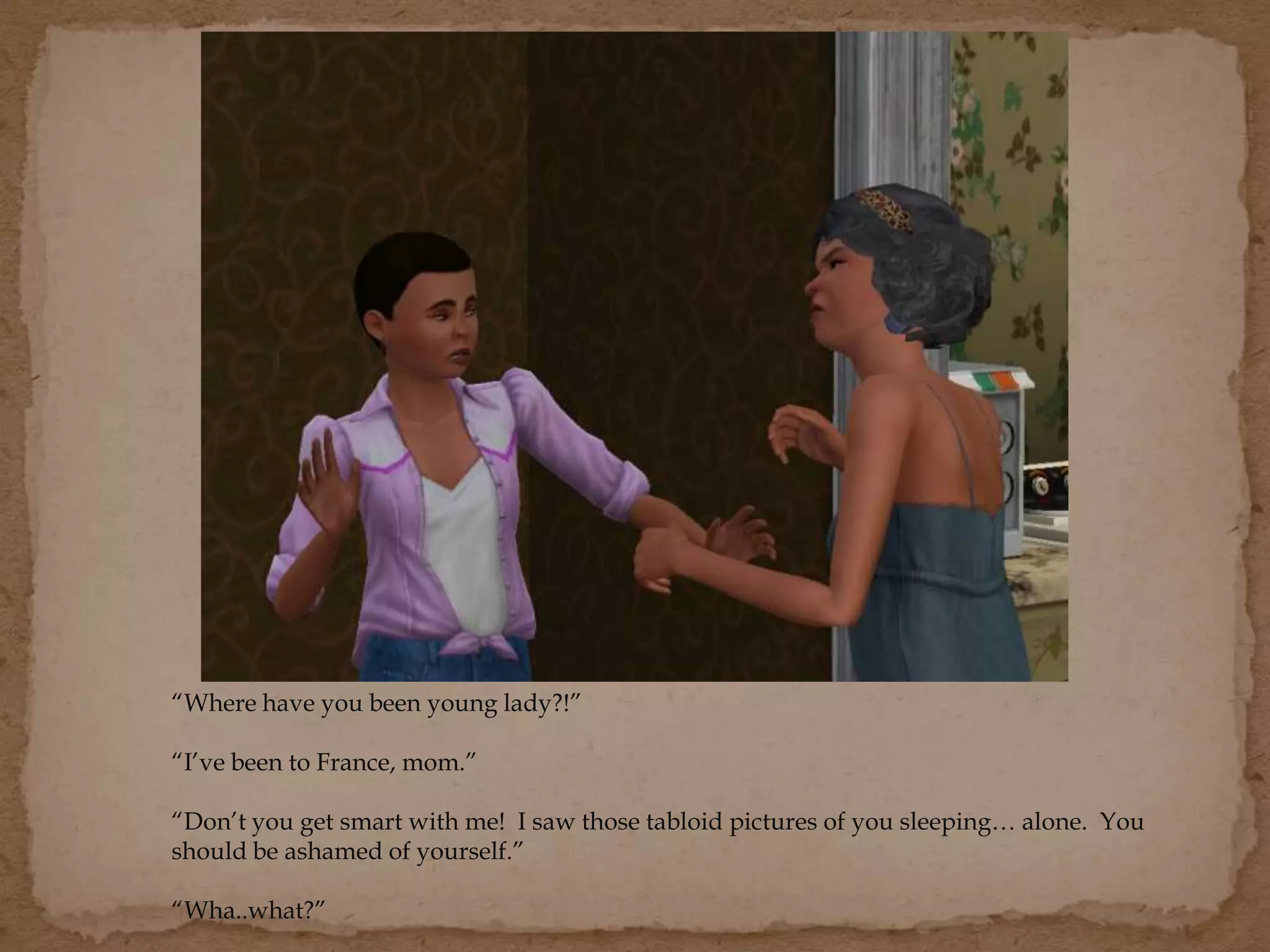 “Where have you been young lady?!”
“I’ve been to France, mom.”
“Don’t you get smart with me! I saw those tabloid pictures of you sleeping… alone. You
should be ashamed of yourself.”
“Wha..what?”
 