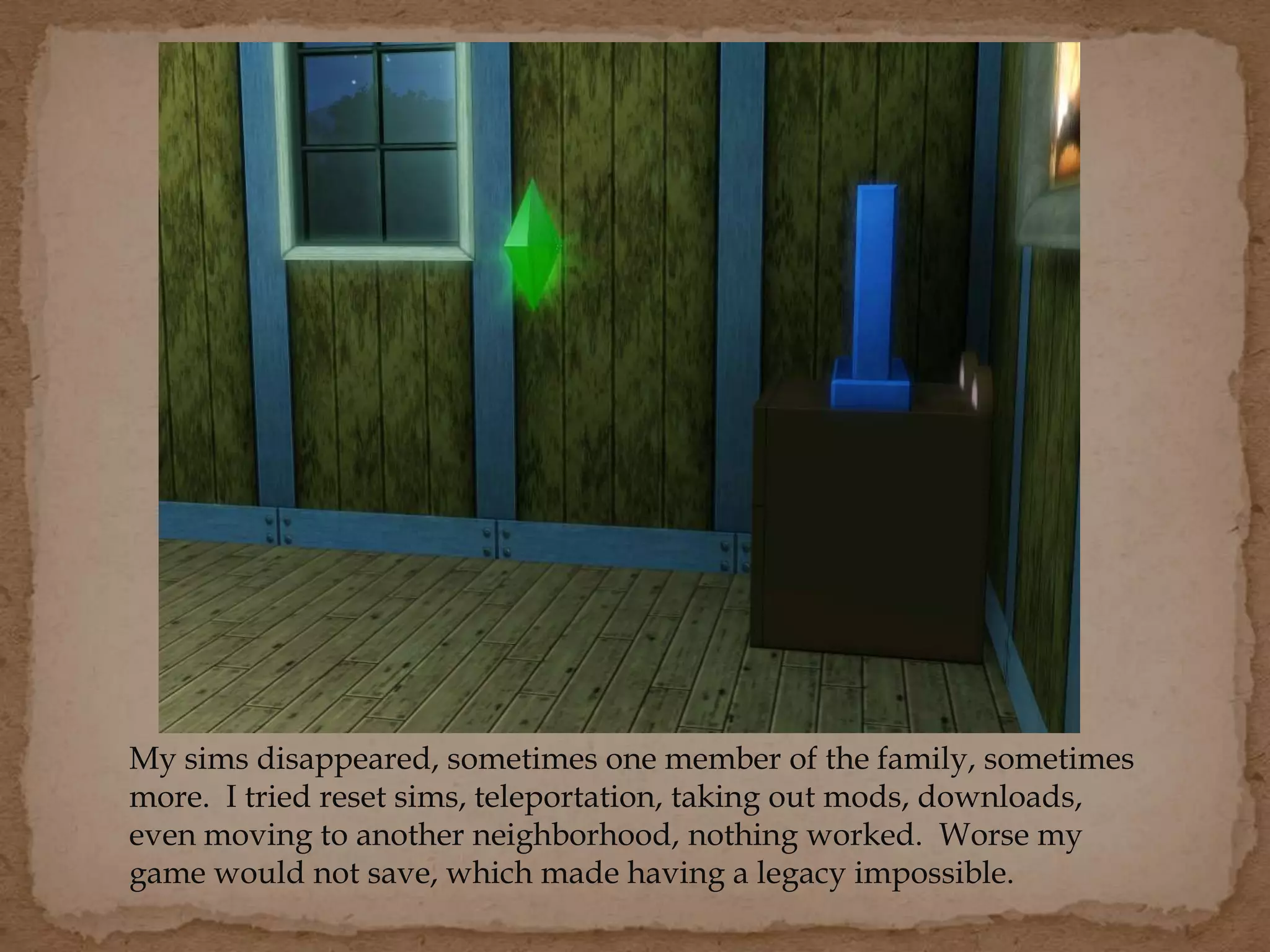 My sims disappeared, sometimes one member of the family, sometimes
more. I tried reset sims, teleportation, taking out mods, downloads,
even moving to another neighborhood, nothing worked. Worse my
game would not save, which made having a legacy impossible.
 