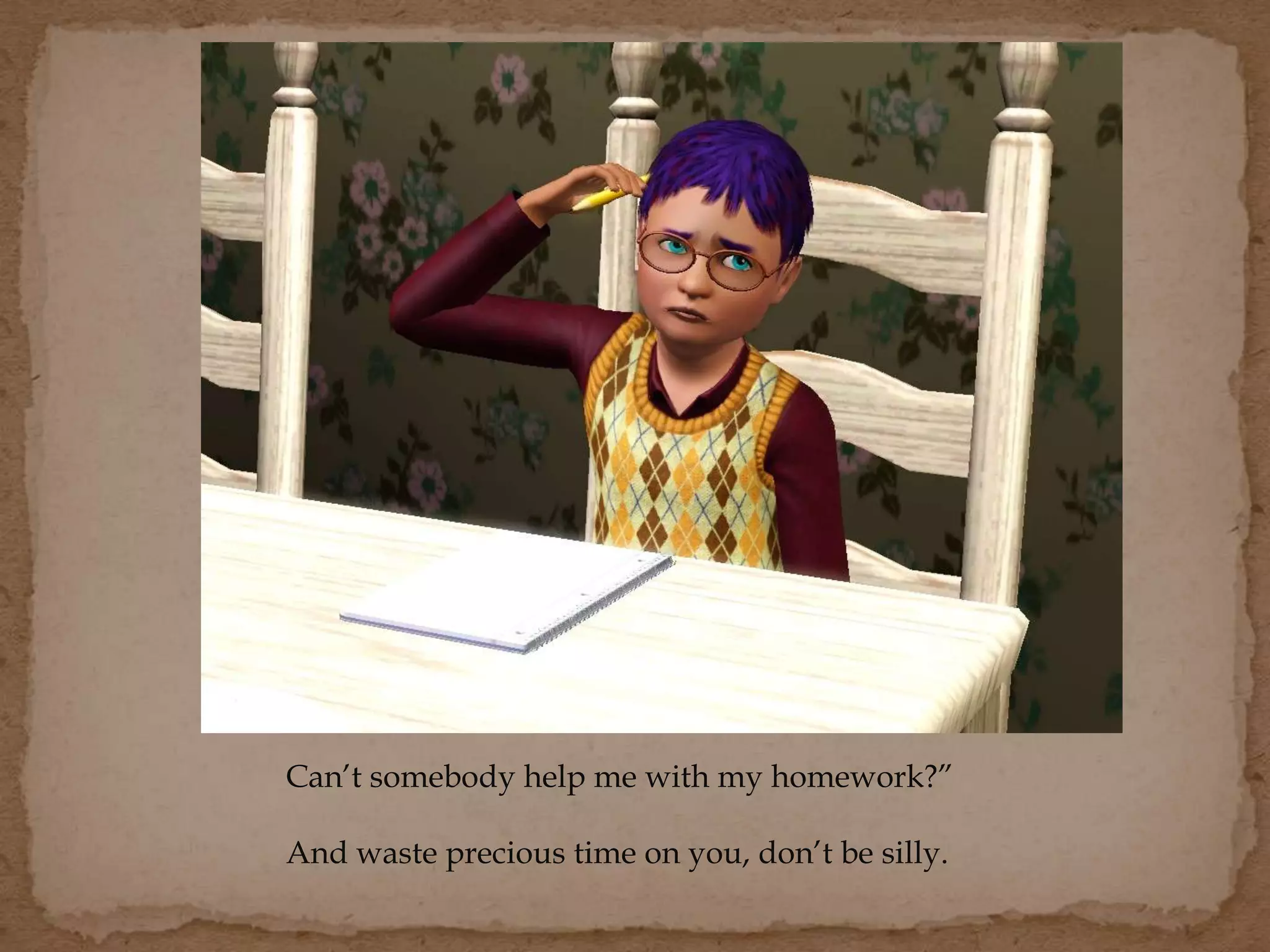 Can’t somebody help me with my homework?”
And waste precious time on you, don’t be silly.
 