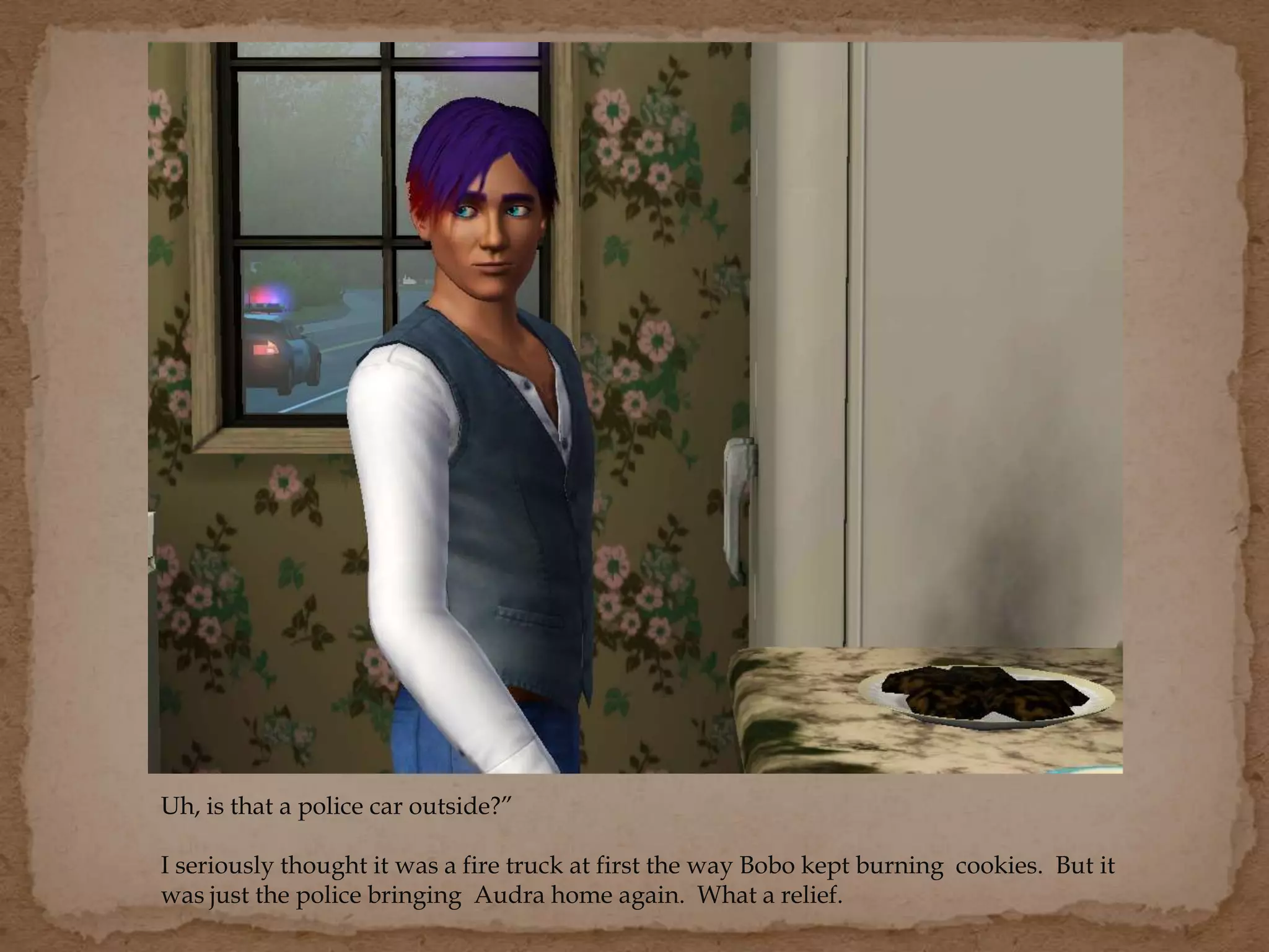 Uh, is that a police car outside?”
I seriously thought it was a fire truck at first the way Bobo kept burning cookies. But it
was just the police bringing Audra home again. What a relief.
 