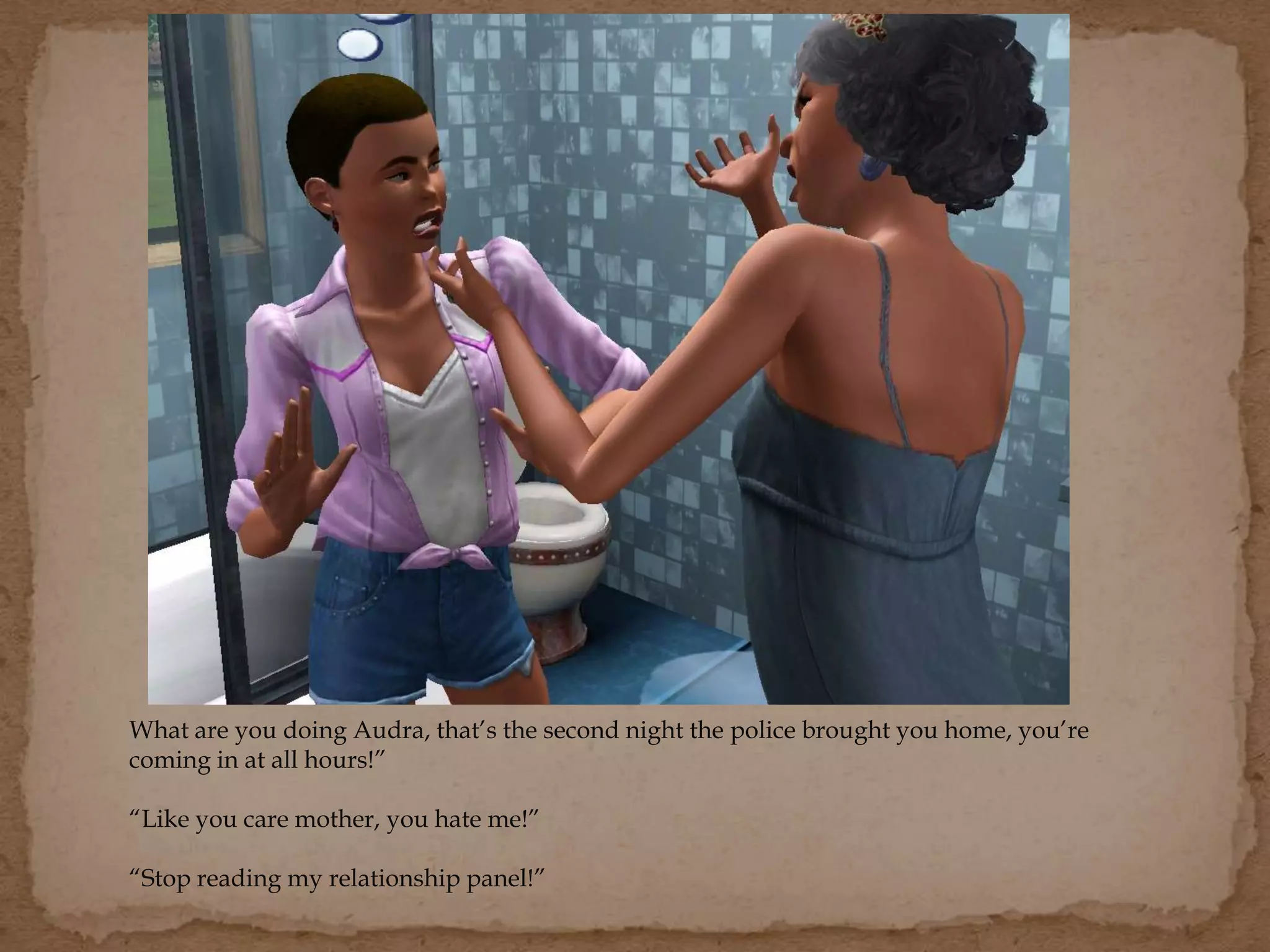 What are you doing Audra, that’s the second night the police brought you home, you’re
coming in at all hours!”
“Like you care mother, you hate me!”
“Stop reading my relationship panel!”
 