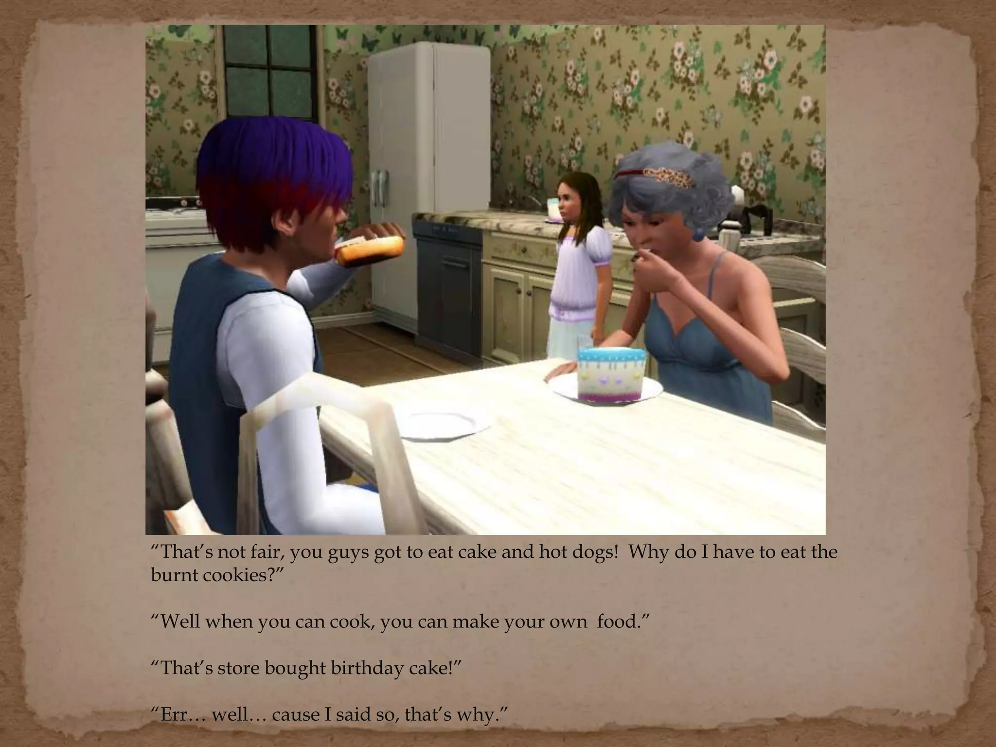 “That’s not fair, you guys got to eat cake and hot dogs! Why do I have to eat the
burnt cookies?”
“Well when you can cook, you can make your own food.”
“That’s store bought birthday cake!”
“Err… well… cause I said so, that’s why.”
 