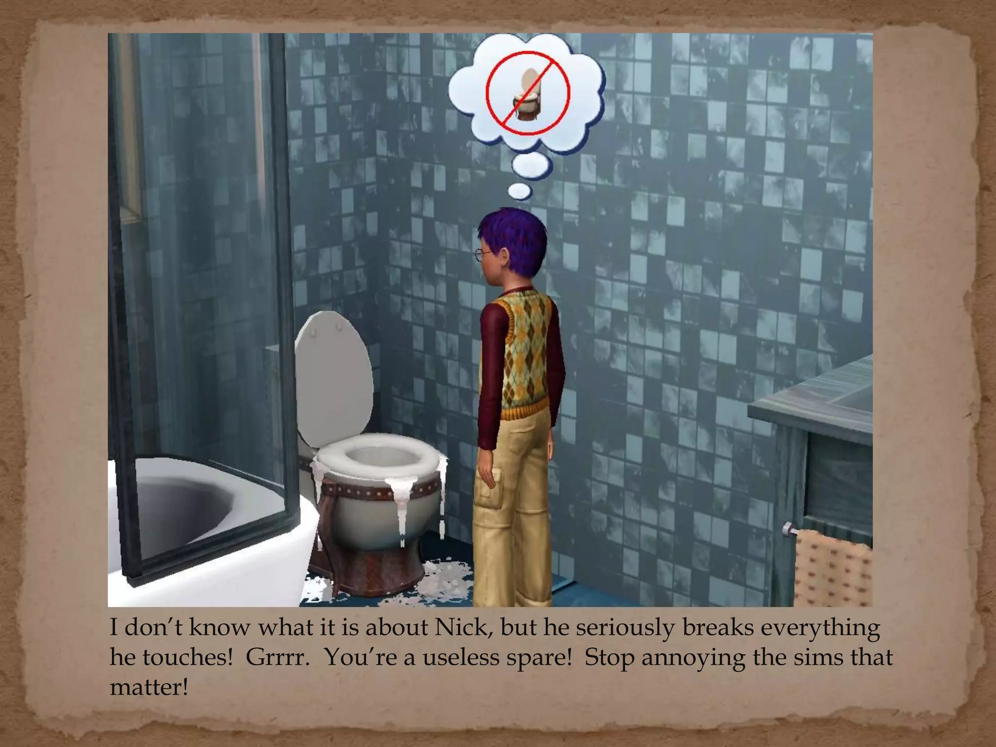 I don’t know what it is about Nick, but he seriously breaks everything
he touches! Grrrr. You’re a useless spare! Stop annoying the sims that
matter!
 