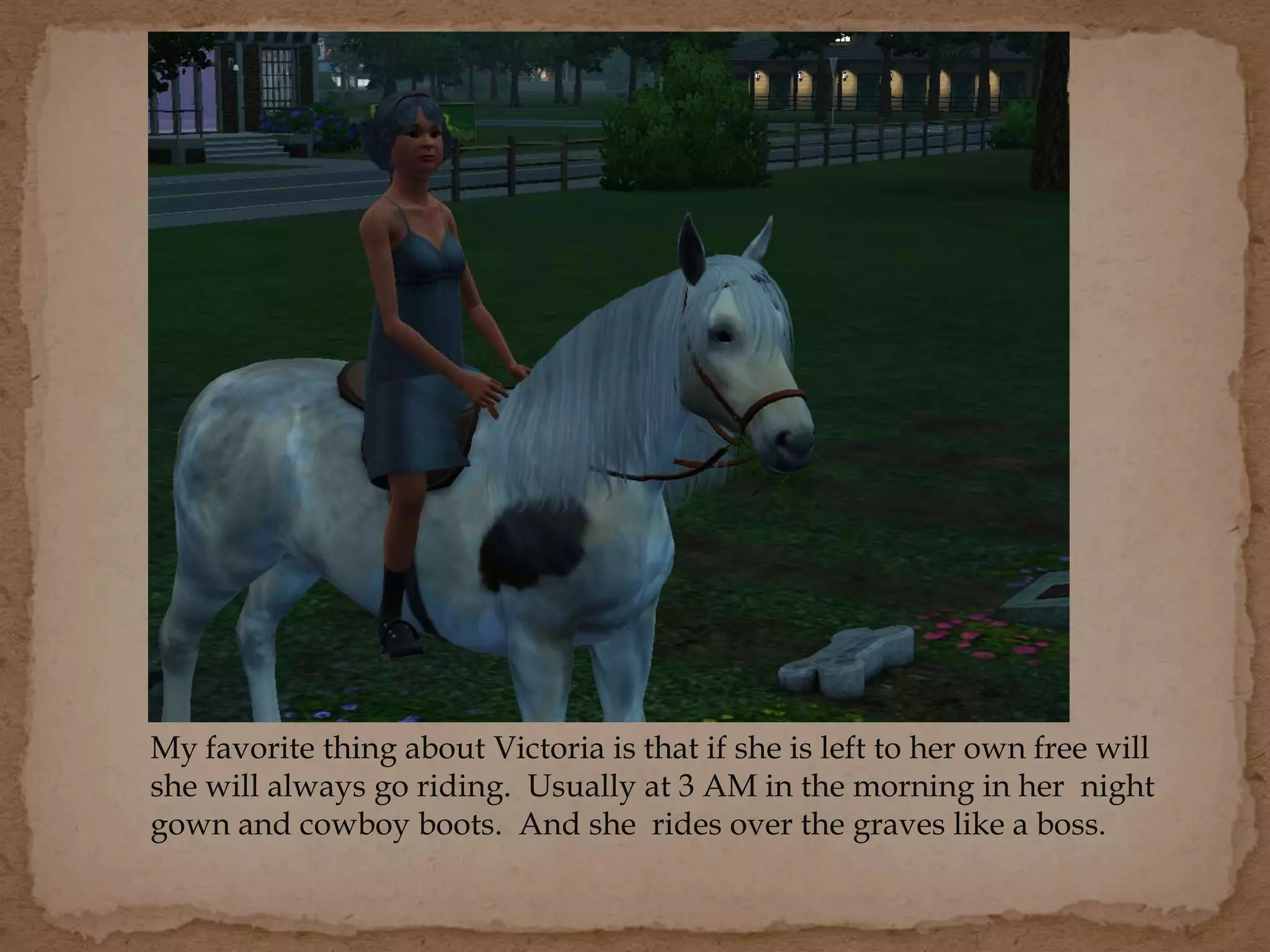 My favorite thing about Victoria is that if she is left to her own free will
she will always go riding. Usually at 3 AM in the morning in her night
gown and cowboy boots. And she rides over the graves like a boss.
 