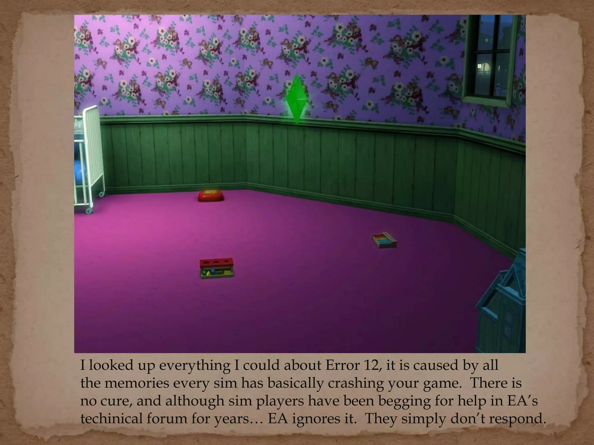 I looked up everything I could about Error 12, it is caused by all
the memories every sim has basically crashing your game. There is
no cure, and although sim players have been begging for help in EA’s
techinical forum for years… EA ignores it. They simply don’t respond.
 