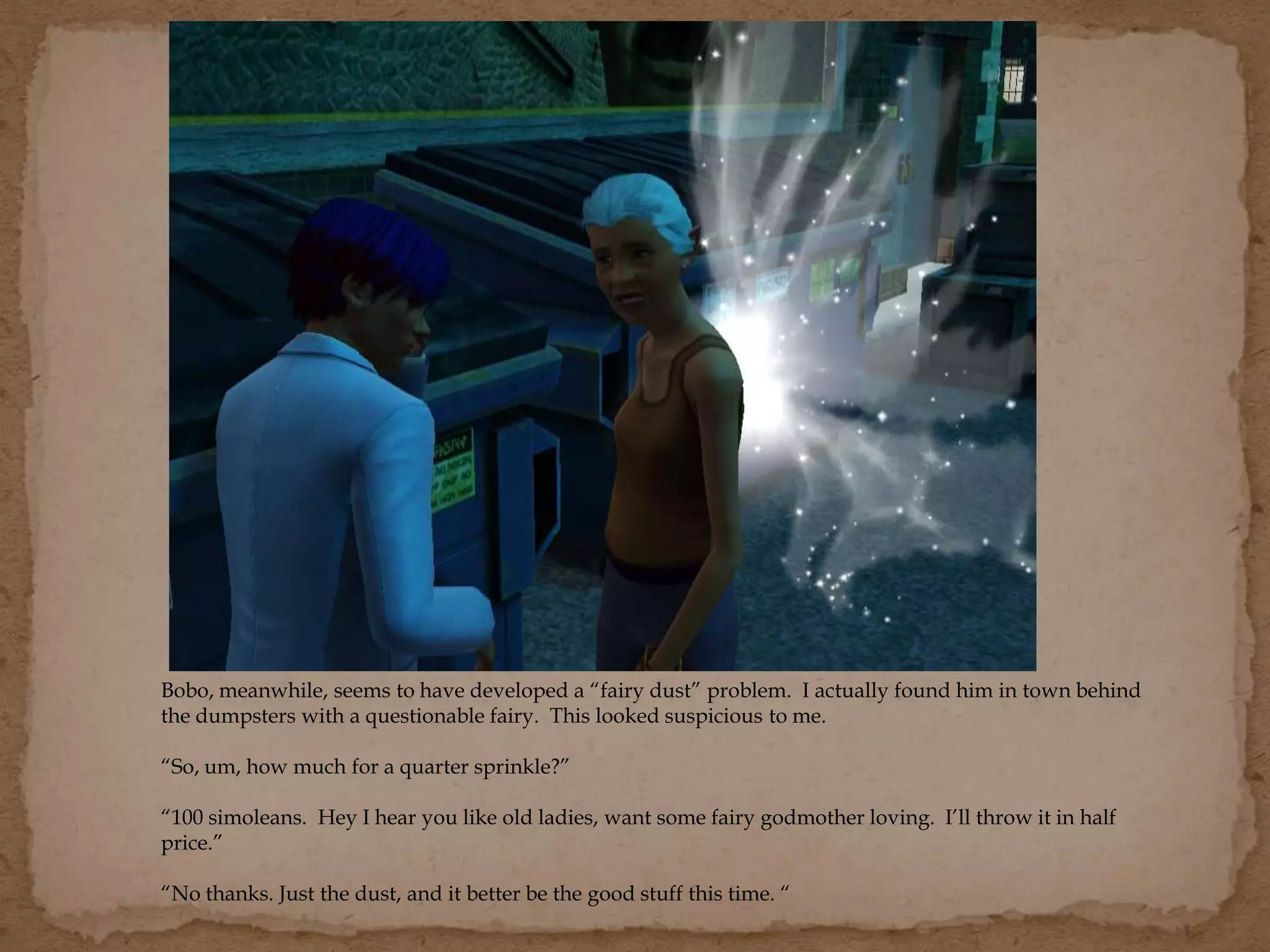 Bobo, meanwhile, seems to have developed a “fairy dust” problem. I actually found him in town behind
the dumpsters with a questionable fairy. This looked suspicious to me.
“So, um, how much for a quarter sprinkle?”
“100 simoleans. Hey I hear you like old ladies, want some fairy godmother loving. I’ll throw it in half
price.”
“No thanks. Just the dust, and it better be the good stuff this time. “
 
