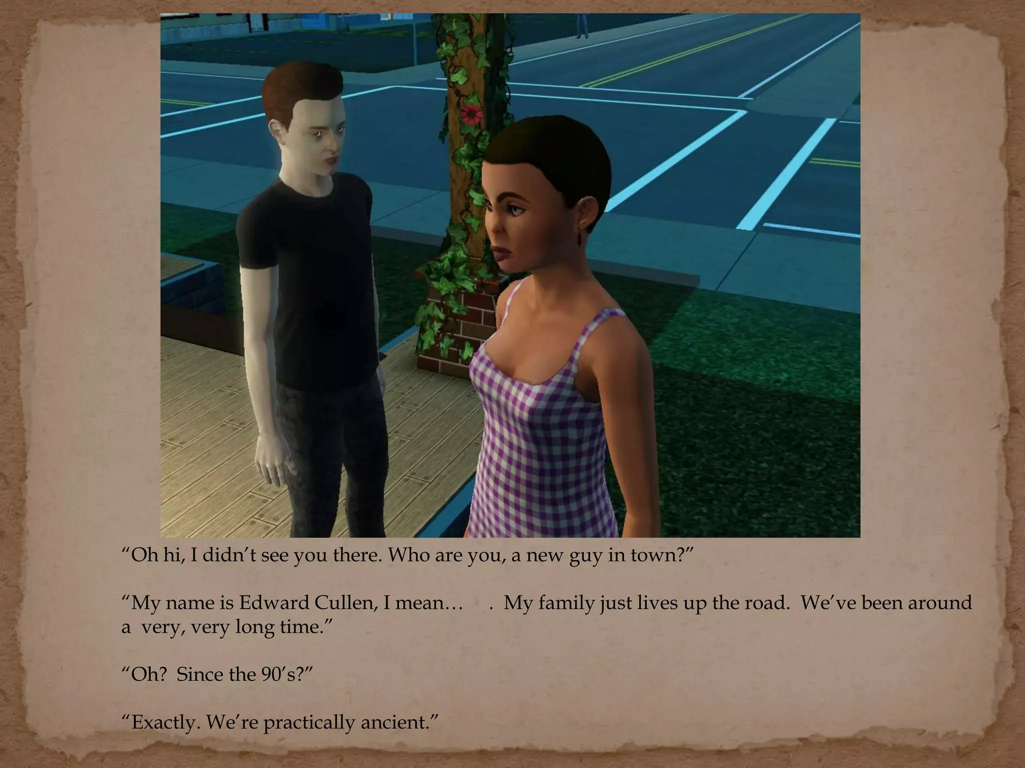 “Oh hi, I didn’t see you there. Who are you, a new guy in town?”
“My name is Edward Cullen, I mean… . My family just lives up the road. We’ve been around
a very, very long time.”
“Oh? Since the 90’s?”
“Exactly. We’re practically ancient.”
 