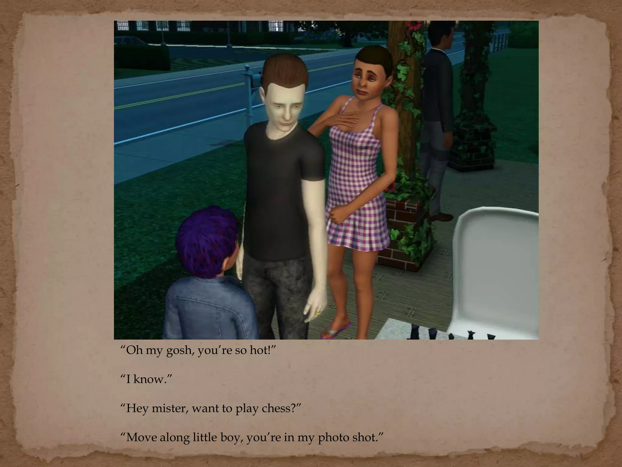 “Oh my gosh, you’re so hot!”
“I know.”
“Hey mister, want to play chess?”
“Move along little boy, you’re in my photo shot.”
 