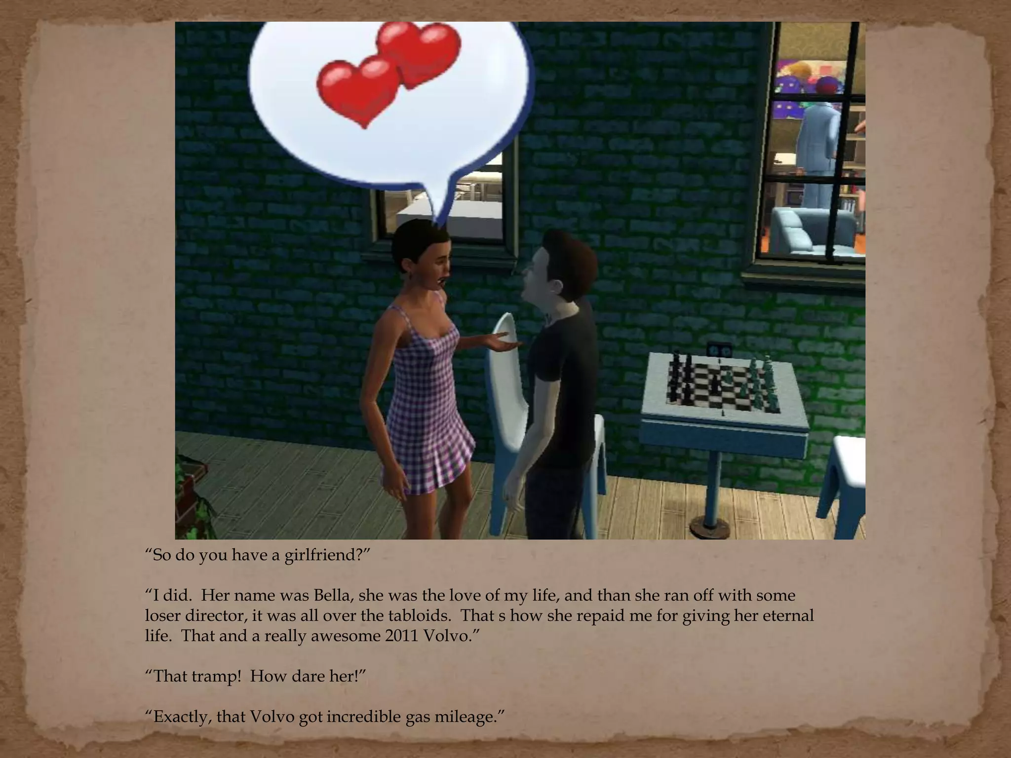 “So do you have a girlfriend?”
“I did. Her name was Bella, she was the love of my life, and than she ran off with some
loser director, it was all over the tabloids. That s how she repaid me for giving her eternal
life. That and a really awesome 2011 Volvo.”
“That tramp! How dare her!”
“Exactly, that Volvo got incredible gas mileage.”
 