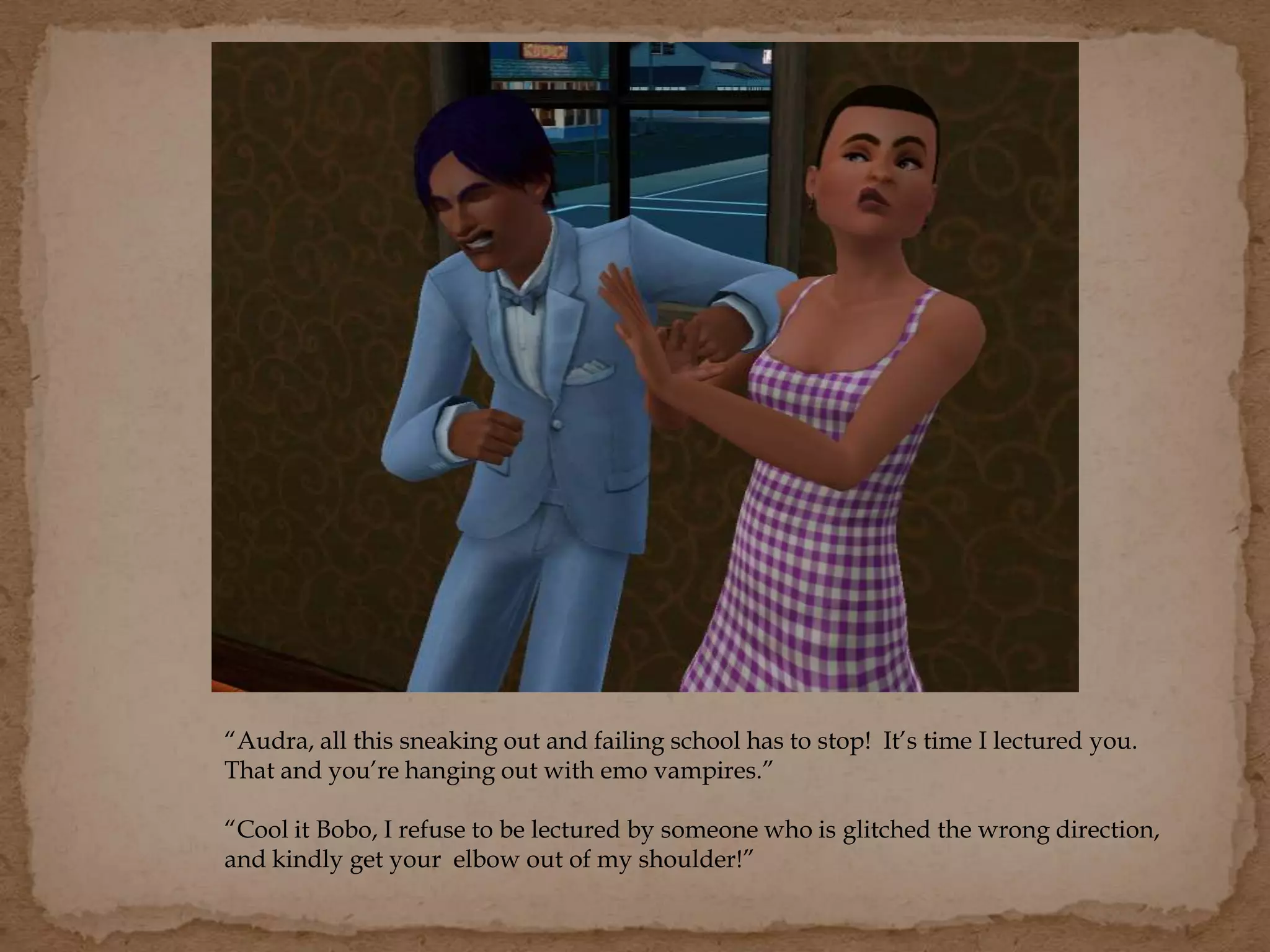 “Audra, all this sneaking out and failing school has to stop! It’s time I lectured you.
That and you’re hanging out with emo vampires.”
“Cool it Bobo, I refuse to be lectured by someone who is glitched the wrong direction,
and kindly get your elbow out of my shoulder!”
 