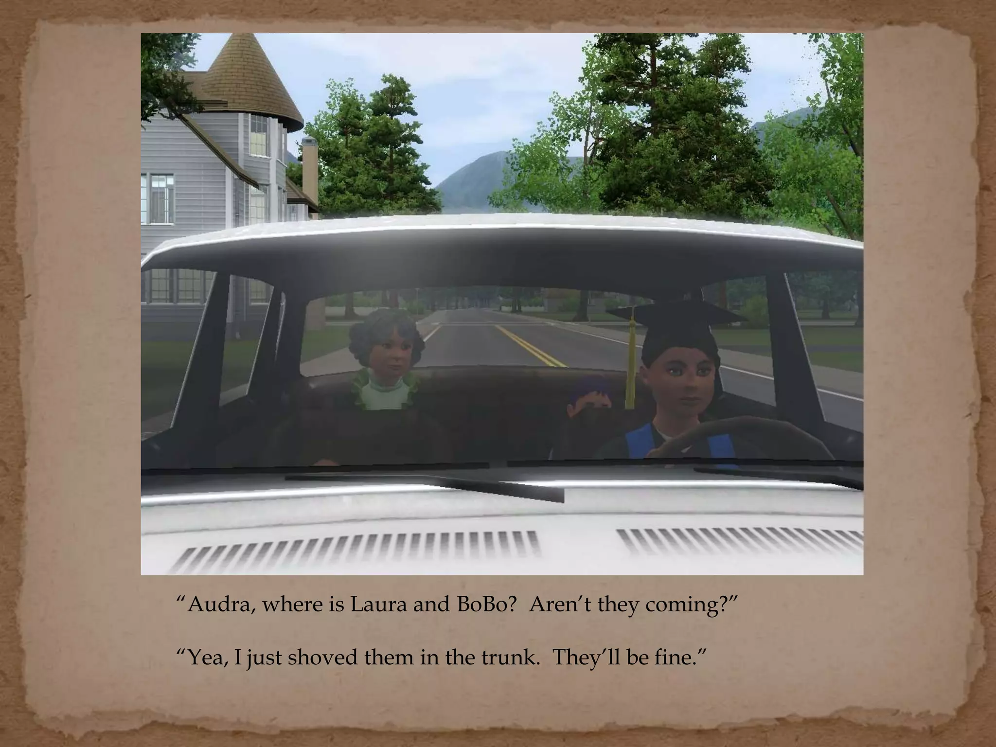 “Audra, where is Laura and BoBo? Aren’t they coming?”
“Yea, I just shoved them in the trunk. They’ll be fine.”
 