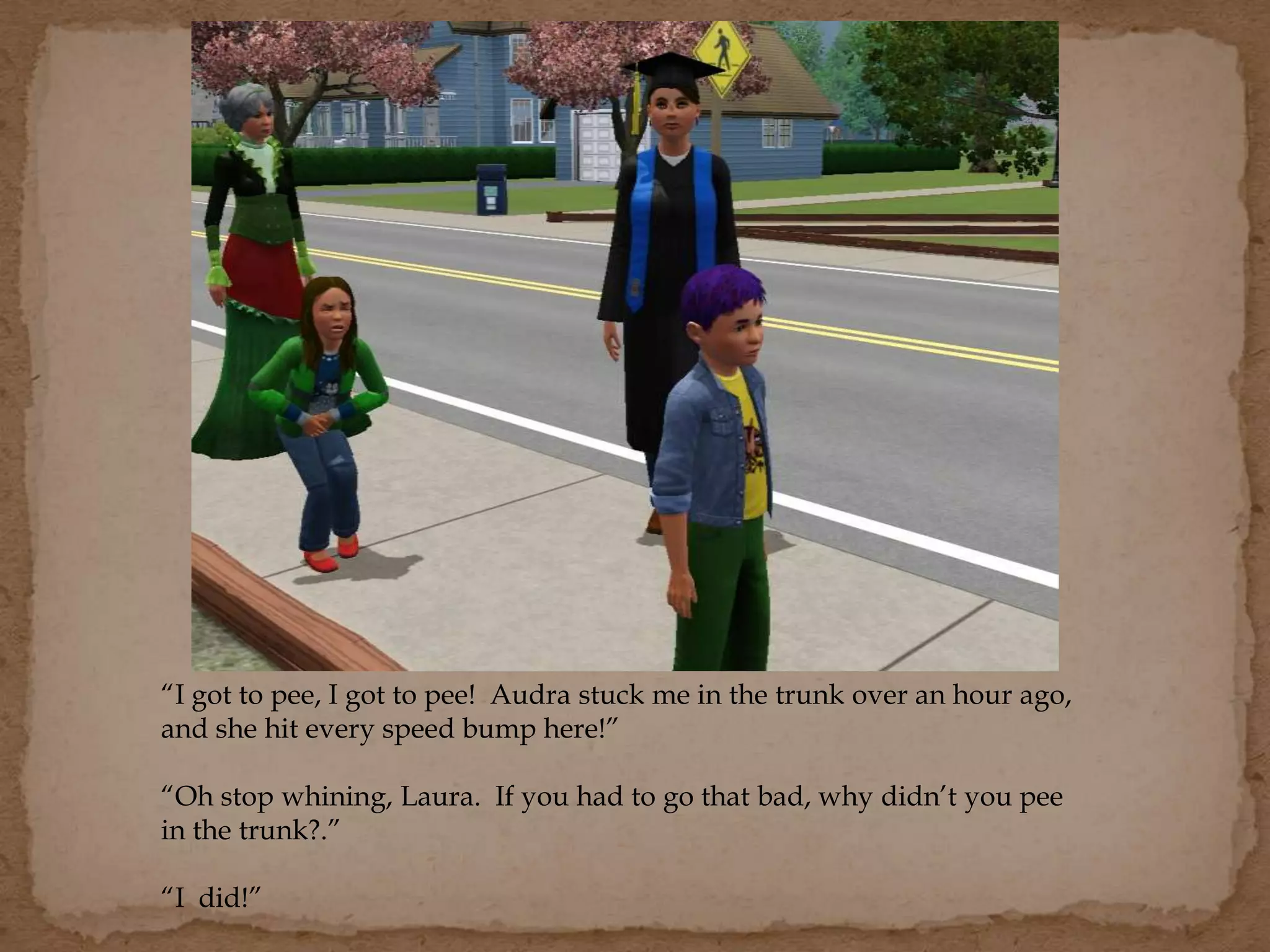 “I got to pee, I got to pee! Audra stuck me in the trunk over an hour ago,
and she hit every speed bump here!”
“Oh stop whining, Laura. If you had to go that bad, why didn’t you pee
in the trunk?.”
“I did!”
 