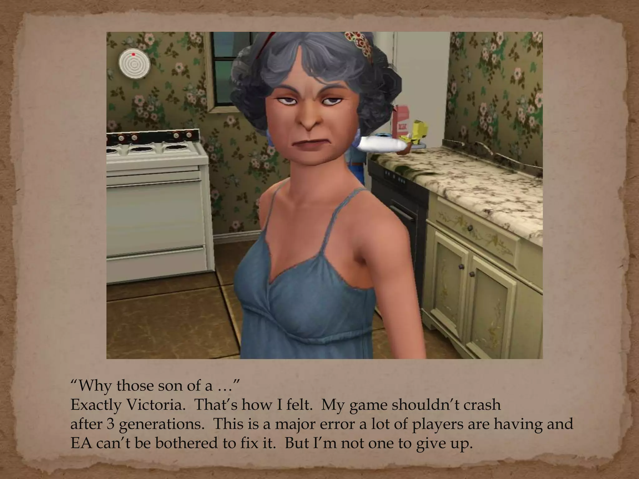“Why those son of a …”
Exactly Victoria. That’s how I felt. My game shouldn’t crash
after 3 generations. This is a major error a lot of players are having and
EA can’t be bothered to fix it. But I’m not one to give up.
 