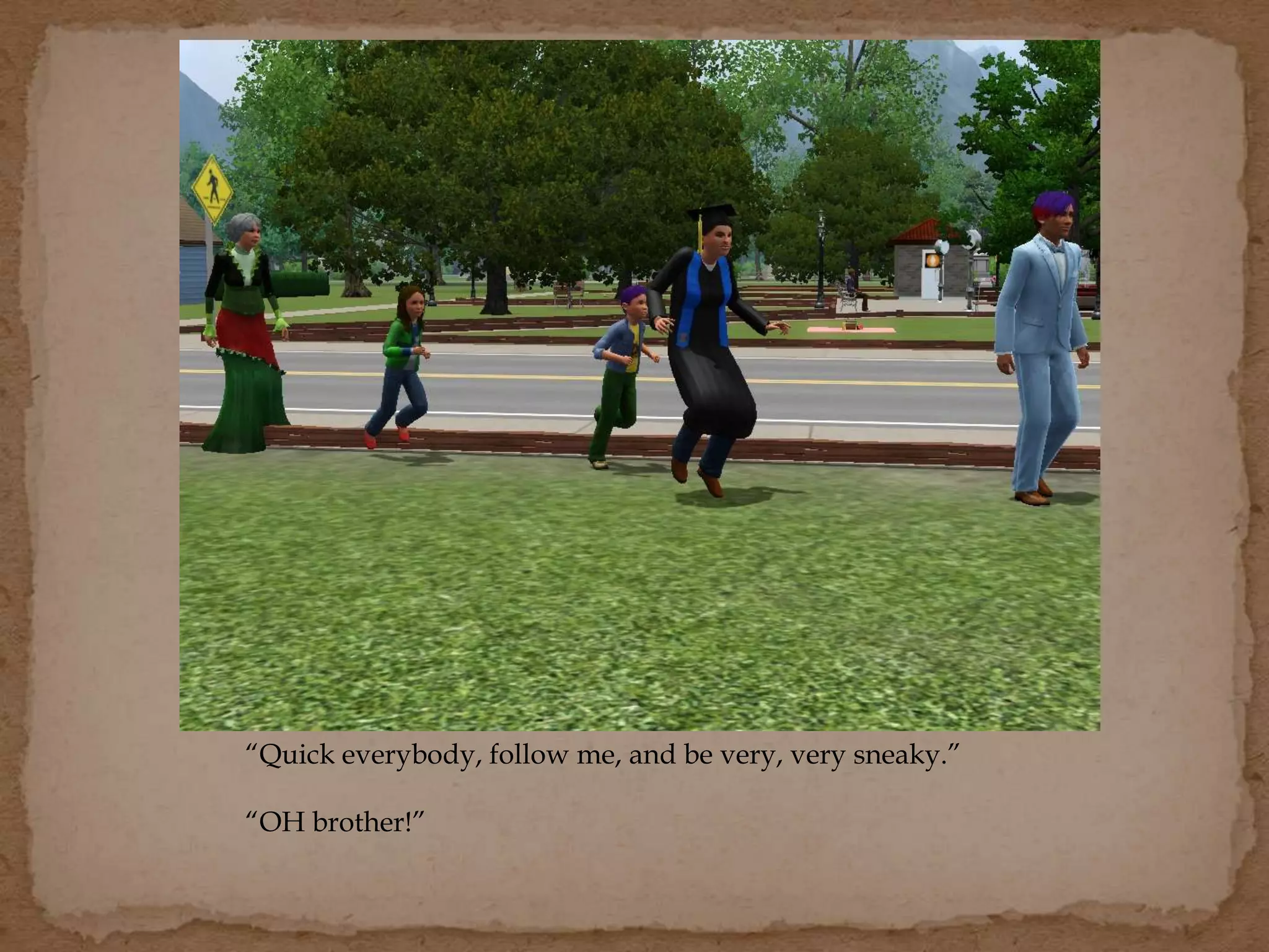 “Quick everybody, follow me, and be very, very sneaky.”
“OH brother!”
 