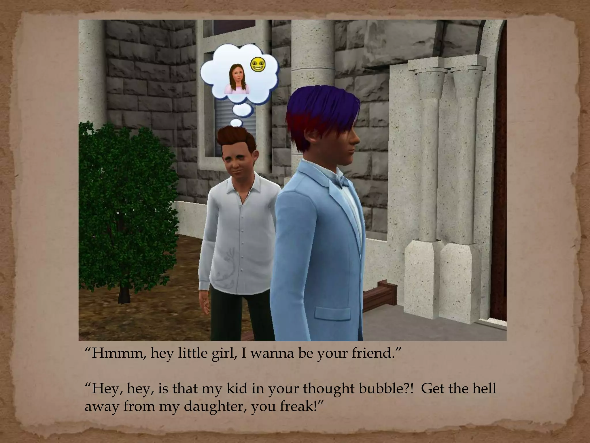 “Hmmm, hey little girl, I wanna be your friend.”
“Hey, hey, is that my kid in your thought bubble?! Get the hell
away from my daughter, you freak!”
 