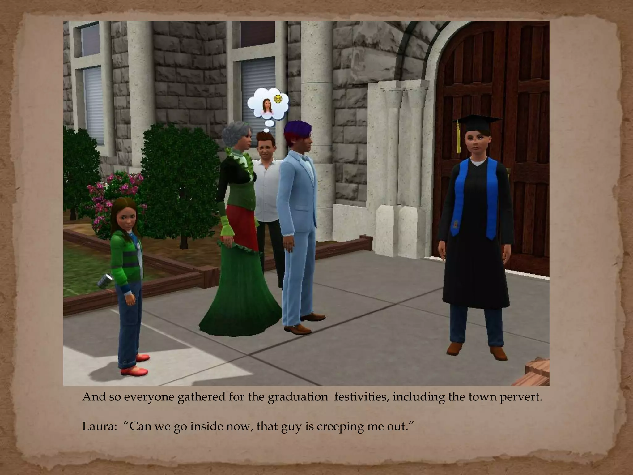 And so everyone gathered for the graduation festivities, including the town pervert.
Laura: “Can we go inside now, that guy is creeping me out.”
 