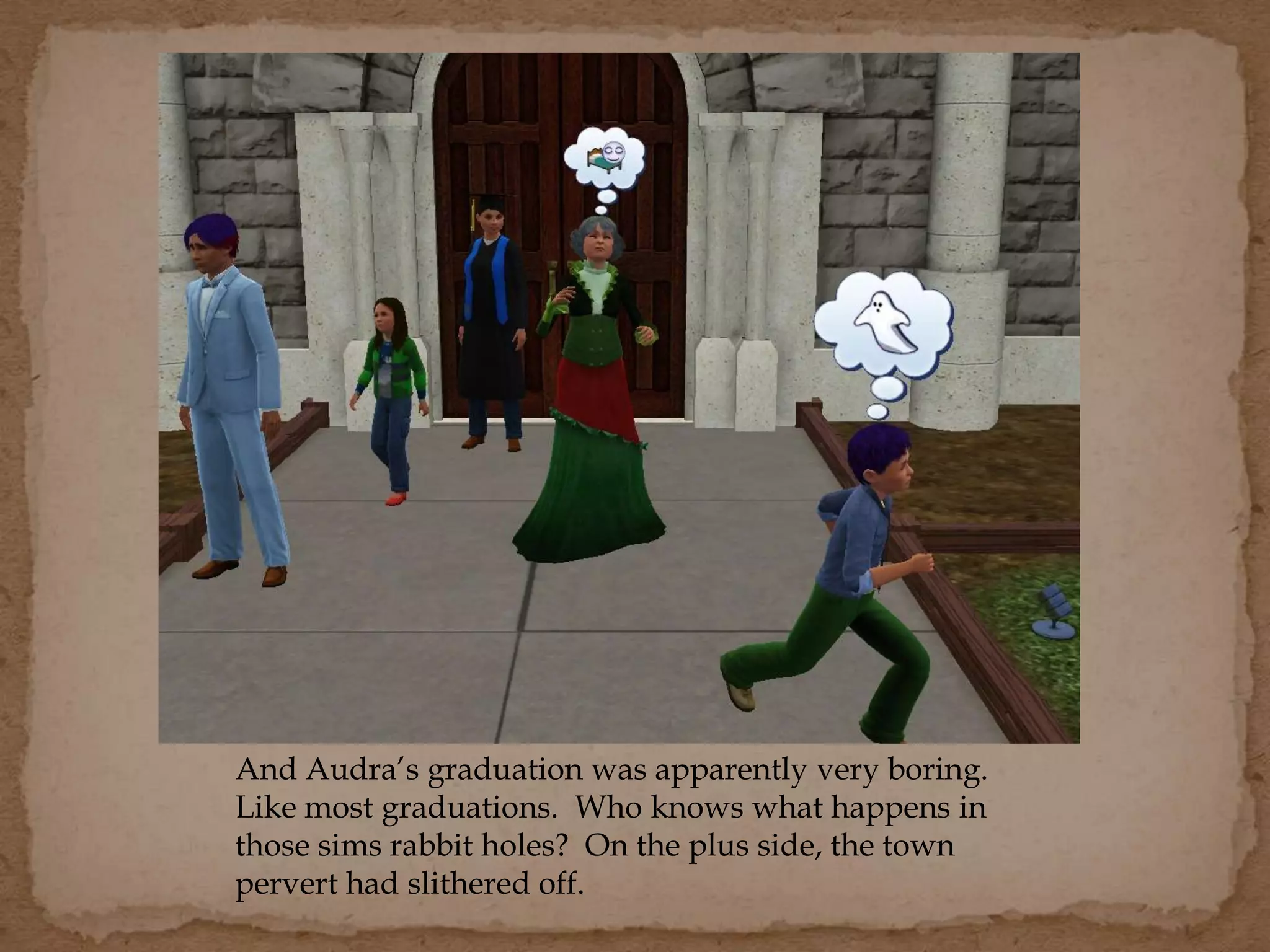 And Audra’s graduation was apparently very boring.
Like most graduations. Who knows what happens in
those sims rabbit holes? On the plus side, the town
pervert had slithered off.
 