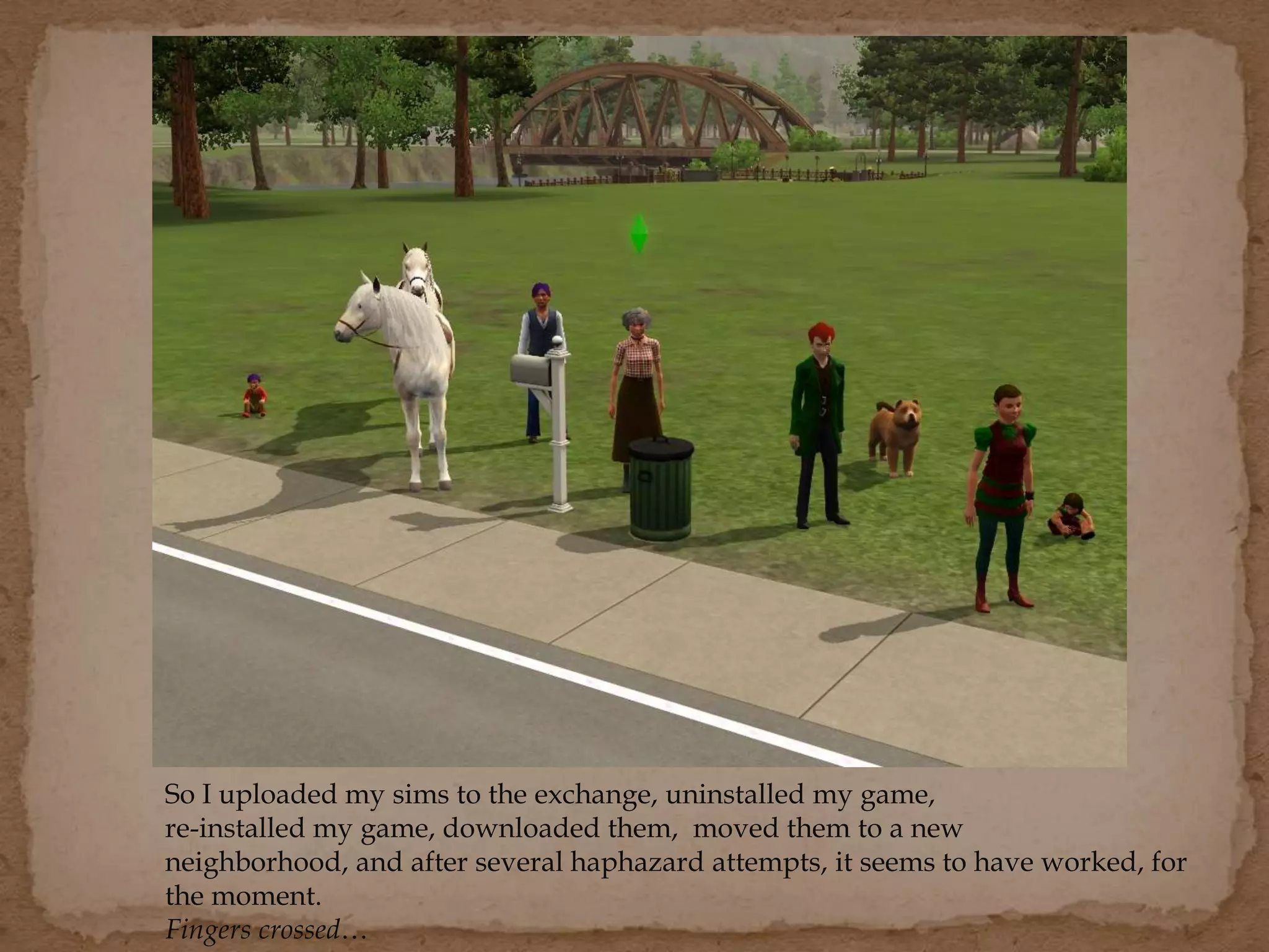 So I uploaded my sims to the exchange, uninstalled my game,
re-installed my game, downloaded them, moved them to a new
neighborhood, and after several haphazard attempts, it seems to have worked, for
the moment.
Fingers crossed…
 