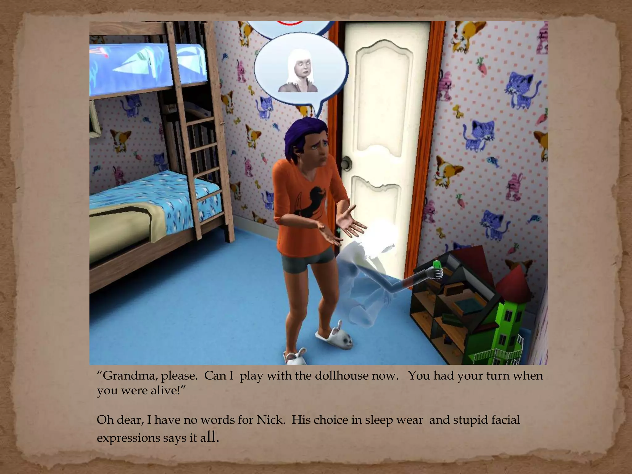 “Grandma, please. Can I play with the dollhouse now. You had your turn when
you were alive!”
Oh dear, I have no words for Nick. His choice in sleep wear and stupid facial
expressions says it all.
 