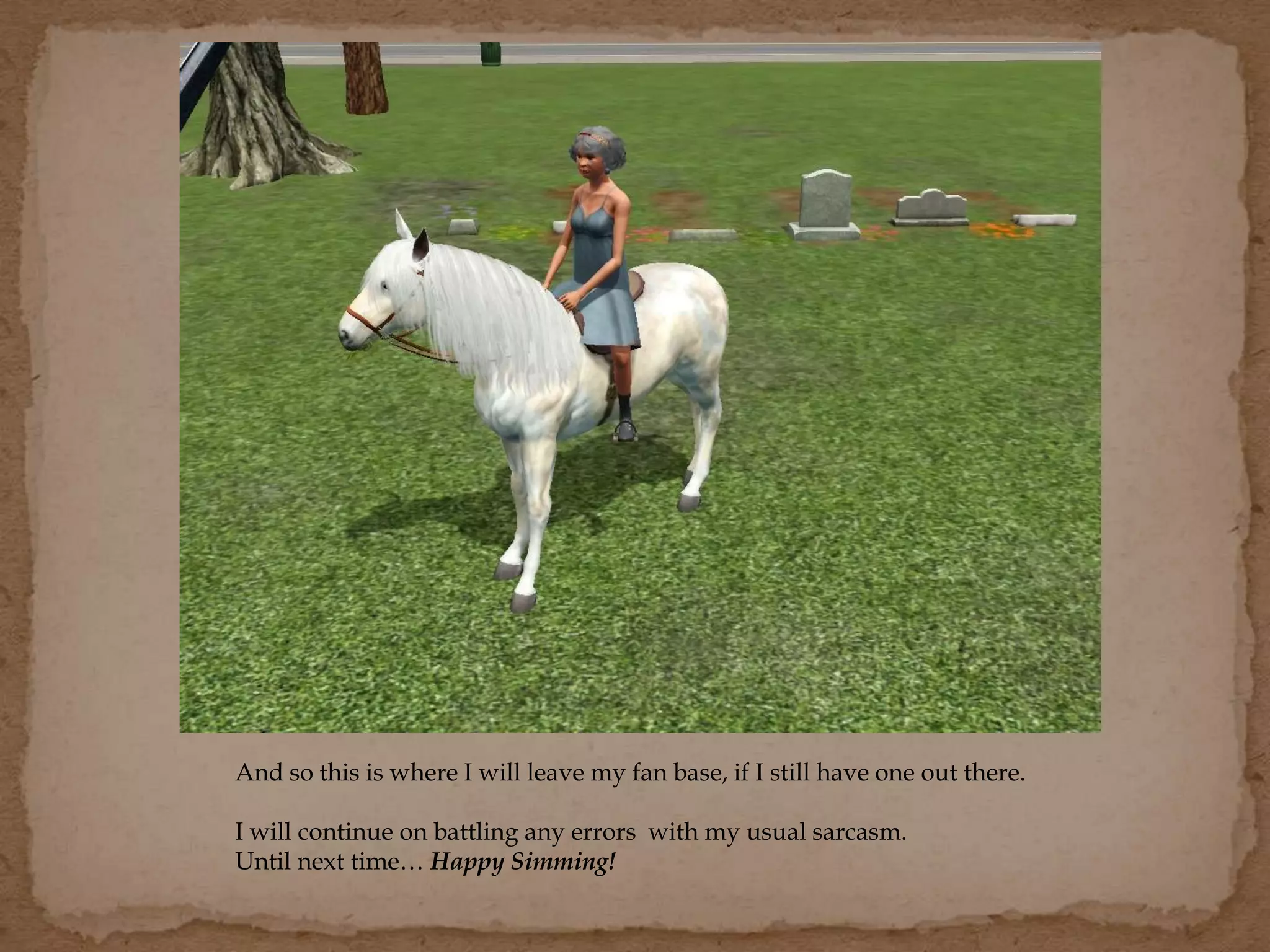 And so this is where I will leave my fan base, if I still have one out there.
I will continue on battling any errors with my usual sarcasm.
Until next time… Happy Simming!
 