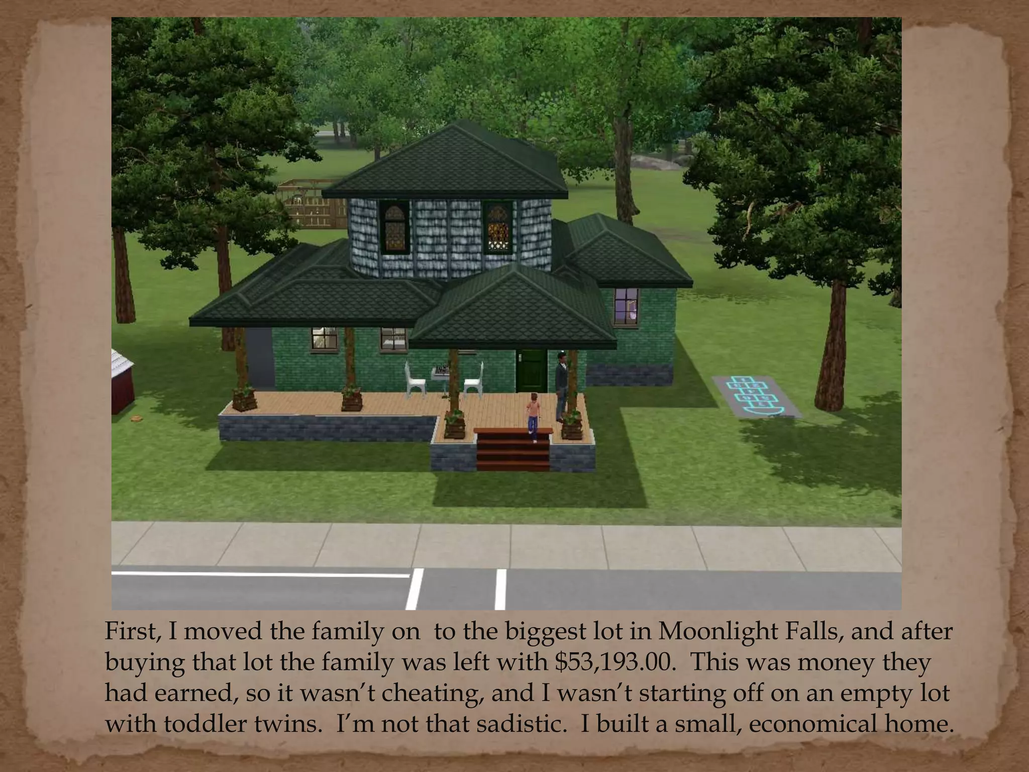 First, I moved the family on to the biggest lot in Moonlight Falls, and after
buying that lot the family was left with $53,193.00. This was money they
had earned, so it wasn’t cheating, and I wasn’t starting off on an empty lot
with toddler twins. I’m not that sadistic. I built a small, economical home.
 