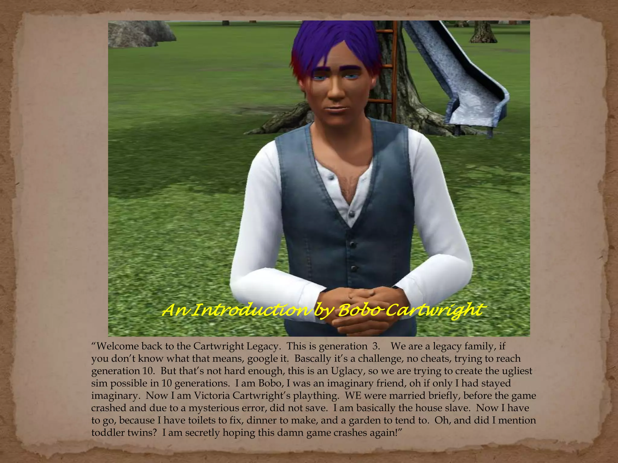 “Welcome back to the Cartwright Legacy. This is generation 3. We are a legacy family, if
you don’t know what that means, google it. Bascally it’s a challenge, no cheats, trying to reach
generation 10. But that’s not hard enough, this is an Uglacy, so we are trying to create the ugliest
sim possible in 10 generations. I am Bobo, I was an imaginary friend, oh if only I had stayed
imaginary. Now I am Victoria Cartwright’s plaything. WE were married briefly, before the game
crashed and due to a mysterious error, did not save. I am basically the house slave. Now I have
to go, because I have toilets to fix, dinner to make, and a garden to tend to. Oh, and did I mention
toddler twins? I am secretly hoping this damn game crashes again!”
An Introduction by Bobo Cartwright
 